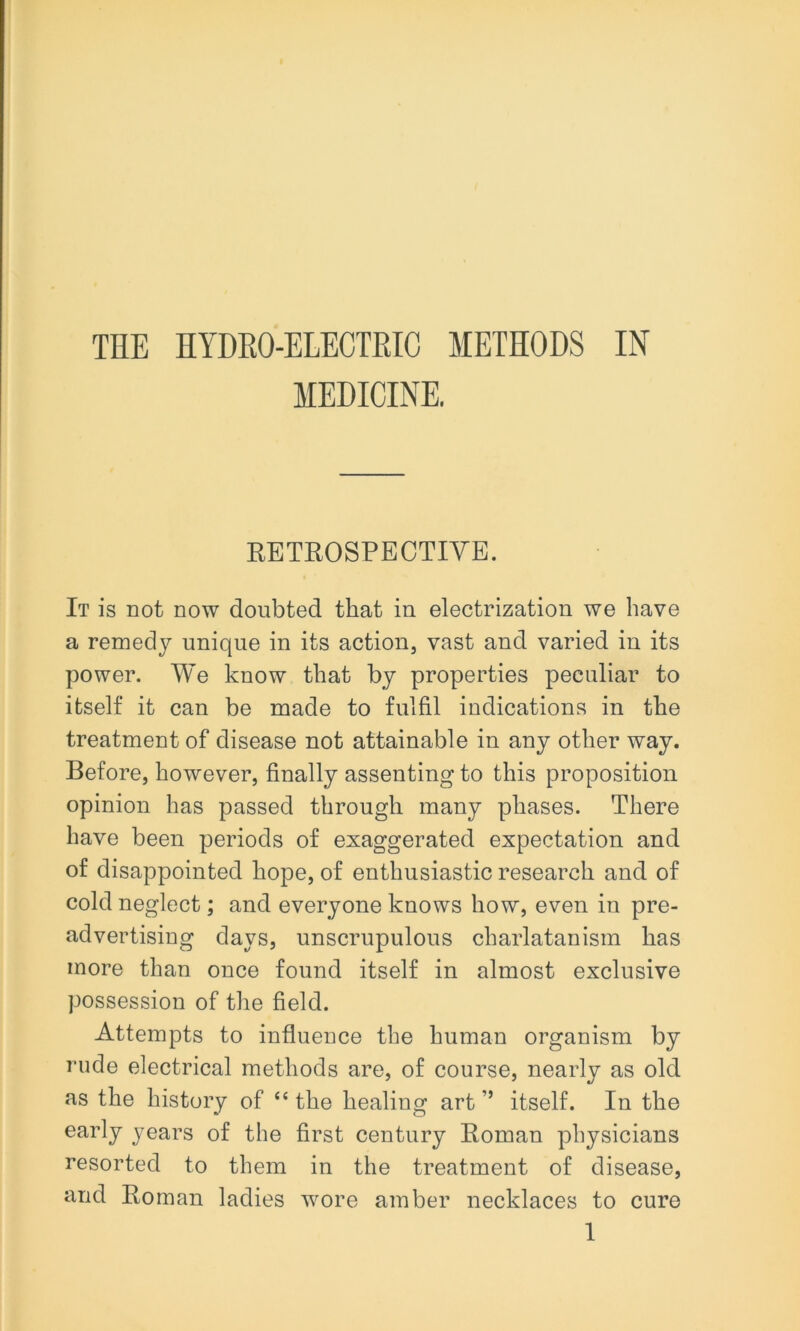 THE HYDRO-ELECTRIC METHODS IN MEDICINE. EBTROSPECTIYE. It is not now doubted that in electrization we have a remedy unique in its action, vast and varied in its power. We know that by properties peculiar to itself it can be made to fulfil indications in the treatment of disease not attainable in any other way. Before, however, finally assenting to this proposition opinion has passed through many phases. There have been periods of exaggerated expectation and of disappointed hope, of enthusiastic research and of cold neglect; and everyone knows how, even in pre- advertising days, unscrupulous charlatanism has more than once found itself in almost exclusive possession of the field. Attempts to influence the human organism by rude electrical methods are, of course, nearly as old as the history of “ the healing art ” itself. In the early years of the first century Boman physicians resorted to them in the treatment of disease, and Boman ladies wore amber necklaces to cure