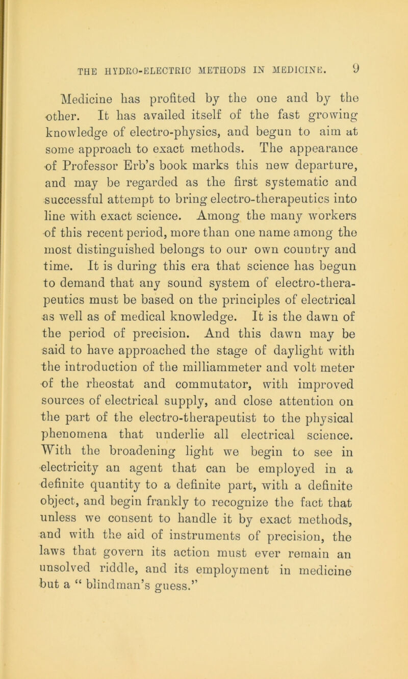 Medicine has profited by the one and by the other. It has availed itself of the fast growing knowledge of electro-physics, and begun to aim at some approach to exact methods. The appearance of Professor Erb’s book marks this new departure, and may be regarded as the first systematic and successful attempt to bring electro-therapeutics into line with exact science. Among the many workers of this recent period, more than one name among the most distinguished belongs to our own country and time. It is during this era that science has begun to demand that any sound system of electro-thera- peutics must be based on the principles of electrical as well as of medical knowledge. It is the dawn of the period of precision. And this dawn may be said to have approached the stage of daylight with the introduction of the milliammeter and volt meter of the rheostat and commutator, with improved sources of electrical supply, and close attention on the part of the electro-therapeutist to the physical phenomena that underlie all electrical science. With the broadening light we begin to see in electricity an agent that can be employed in a definite quantity to a definite part, with a definite object, and begin frankly to recognize the fact that unless we consent to handle it by exact methods, and with the aid of instruments of precision, the laws that govern its action must ever remain an unsolved riddle, and its employment in medicine but a “ blindman’s guess.’’