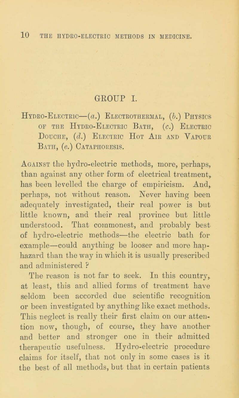 GROUP I. Hydro-Electric—(a.) Electrothermal, (b.) Physics of the Hydro-Electric Bath, (c.) Electric Douche, (cl.) Electric Hot Air and Vapour Bath, (e.) Cataphoresis. Against tlie hydro-electric methods, more, perhaps, than against any other form of electrical treatment, has been levelled the charge of empiricism. And, perhaps, not without reason. Never having been adequately investigated, their real power is but little known, and their real province but little understood. That commonest, and probably best of hydro-electric methods—the electric bath for example—could anything be looser and more hap- hazard than the way in which it is usually prescribed and administered ? The reason is not far to seek. In this country, at least, this and allied forms of treatment have seldom been accorded due scientific recognition or been investigated by anything like exact methods. This neglect is really their first claim on our atten- tion now, though, of course, they have another and better and stronger one in their admitted therapeutic usefulness. Hydro-electric procedure claims for itself, that not only in some cases is it the best of all methods, but that in certain patients