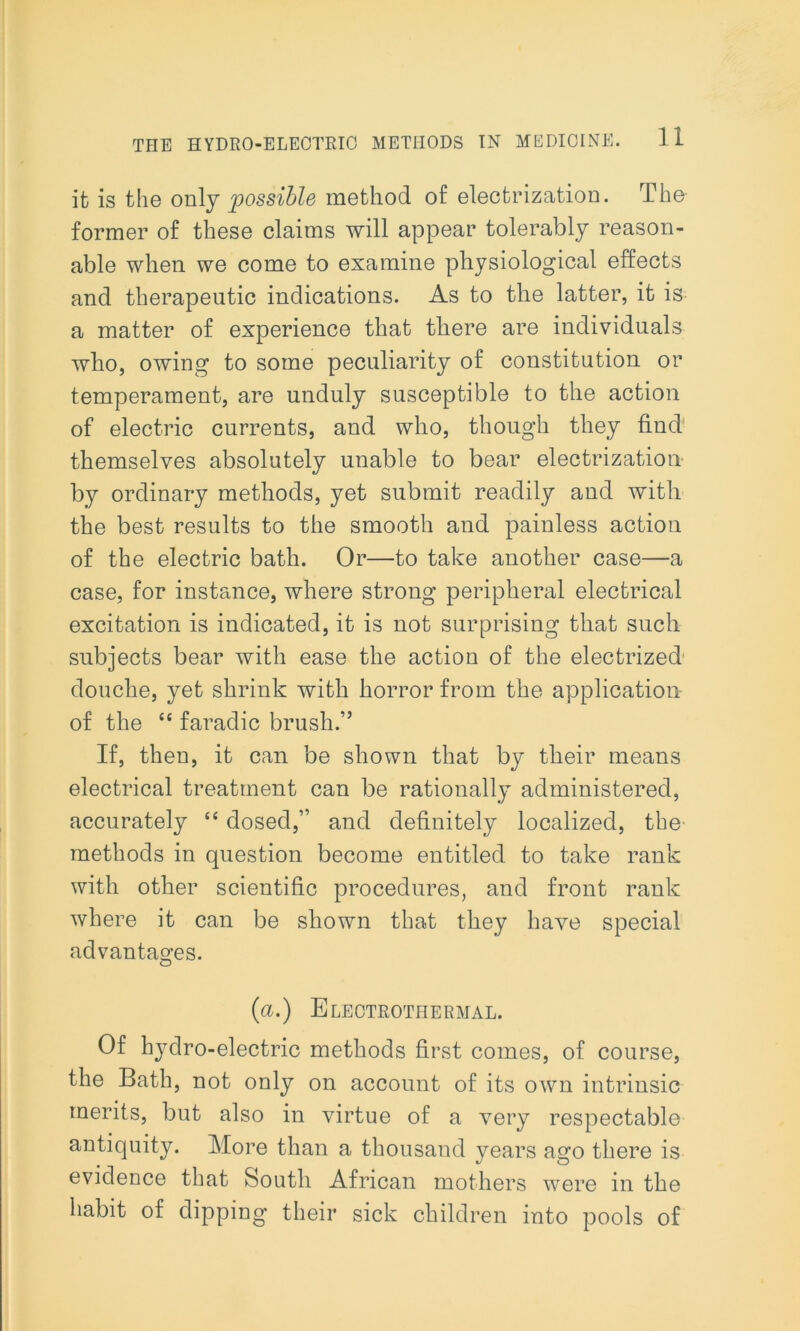 it is the only possible method of electrization. The former of these claims will appear tolerably reason- able when we come to examine physiological effects and therapeutic indications. As to the latter, it is a matter of experience that there are individuals who, owing to some peculiarity of constitution or temperament, are unduly susceptible to the action of electric currents, and who, though they find themselves absolutely unable to bear electrization by ordinary methods, yet submit readily and with the best results to the smooth and painless action of the electric bath. Or—to take another case—a case, for instance, where strong peripheral electrical excitation is indicated, it is not surprising that such subjects bear with ease the action of the electrized douche, yet shrink with horror from the application of the “ faradic brush.” If, then, it can be shown that by their means electrical treatment can be rationally administered, accurately “ dosed,” and definitely localized, the methods in question become entitled to take rank with other scientific procedures, and front rank where it can be shown that they have special advantages. O (a.) Electrothermal. Of hydro-electric methods first comes, of course, the Bath, not only on account of its own intrinsic merits, but also in virtue of a very respectable antiquity. More than a thousand years ago there is evidence that South African mothers were in the habit of dipping their sick children into pools of