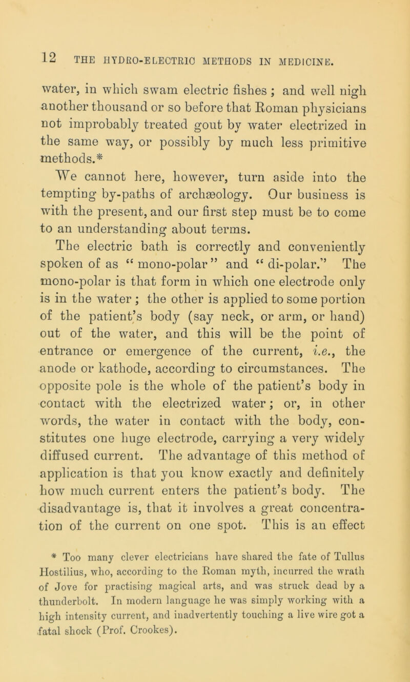 water, in which swam electric fishes ; and well nigli another thousand or so before that Roman physicians not improbably treated gout by water electrized in the same way, or possibly by much less primitive methods.* We cannot here, however, turn aside into the tempting by-paths of archgeology. Our business is with the present, and our first step must be to come to an understanding about terms. The electric bath is correctly and conveniently spoken of as “ mono-polar ” and “ di-polar.” The mono-polar is that form in which one electrode only is in the water ; the other is applied to some portion of the patient’s body (say neck, or arm, or hand) out of the water, and this will be the point of entrance or emergence of the current, i.e., the anode or kathode, according to circumstances. The opposite pole is the whole of the patient’s body in contact with the electrized water; or, in other words, the water in contact with the body, con- stitutes one huge electrode, carrying a very widely diffused current. The advantage of this method of application is that you know exactly and definitely how much current enters the patient’s body. The disadvantage is, that it involves a great concentra- tion of the current on one spot. This is an effect * Too many clever electricians have shared the fate of Tullus Hostilius, who, according to the Roman myth, incurred the wrath of Jove for practising magical arts, and was struck dead by a thunderbolt. In modern language he was simply working with a high intensity current, and inadvertently touching a live wire got a .fatal shock (Prof. Crookes).