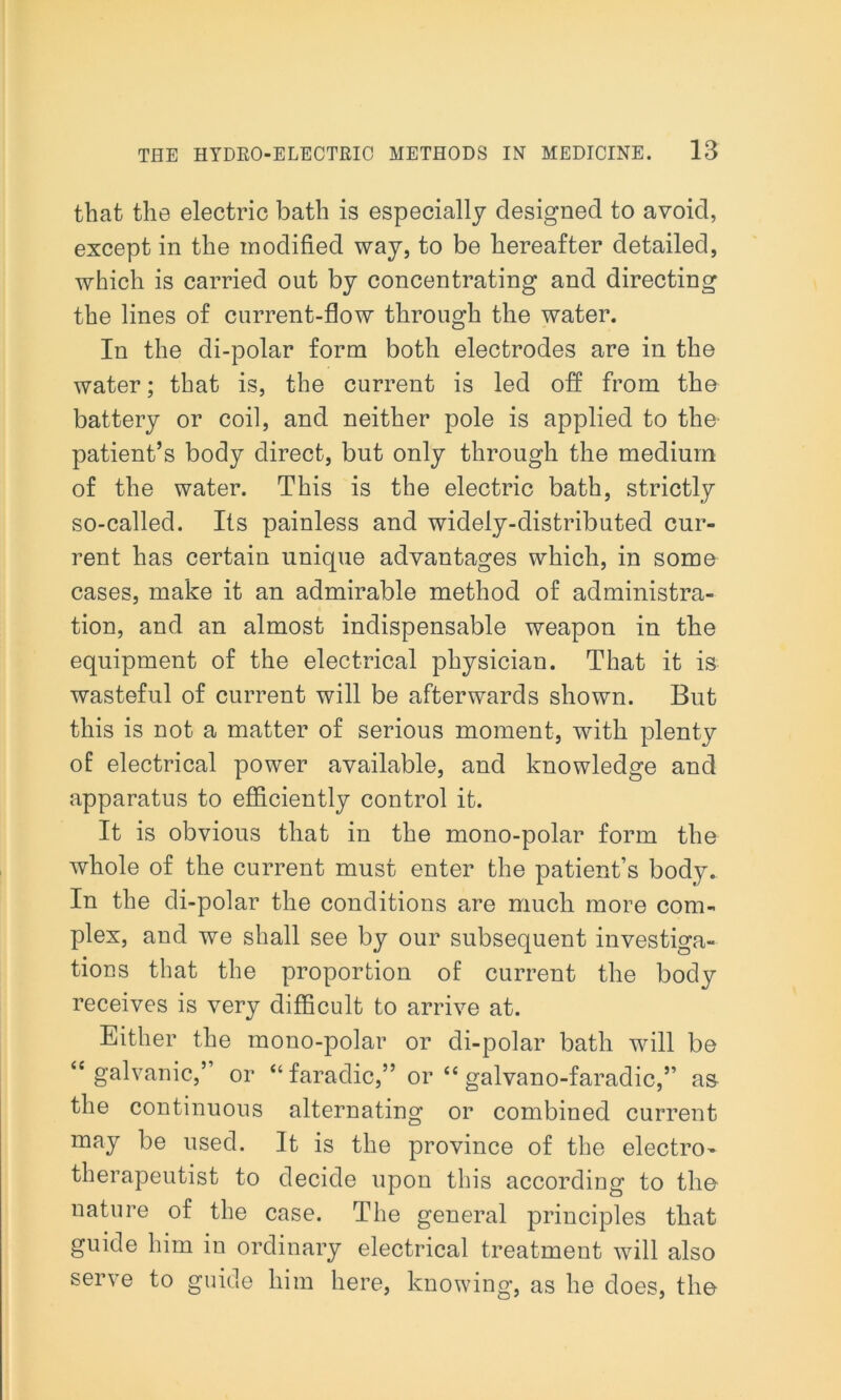 that the electric bath is especially designed to avoid, except in the modified way, to be hereafter detailed, which is carried out by concentrating and directing the lines of current-flow through the water. In the di-polar form both electrodes are in the water; that is, the current is led off from the battery or coil, and neither pole is applied to the patient’s body direct, but only through the medium of the water. This is the electric bath, strictly so-called. Its painless and widely-distributed cur- rent has certain unique advantages which, in some cases, make it an admirable method of administra- tion, and an almost indispensable weapon in the equipment of the electrical physician. That it is wasteful of current will be afterwards shown. But this is not a matter of serious moment, with plenty of electrical power available, and knowledge and apparatus to efficiently control it. It is obvious that in the mono-polar form the whole of the current must enter the patient’s body. In the di-polar the conditions are much more com- plex, and we shall see by our subsequent investiga- tions that the proportion of current the body receives is very difficult to arrive at. Either the mono-polar or di-polar bath will be <e galvanic,’ or “ faradic,” or “ galvano-faradic,” as the continuous alternating or combined current may be used. It is the province of the electro- therapeutist to decide upon this according to the nature of the case. The general principles that guide him in ordinary electrical treatment will also serve to guide him here, knowing, as he does, the