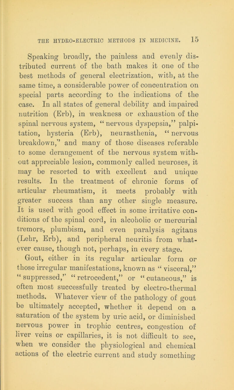 Speaking broadly, the painless and evenly dis- tributed current of the bath makes it one of the best methods of general electrization, with, at the same time, a considerable power of concentration on special parts according to the indications of the case. In all states of general debility and impaired nutrition (Erb), in weakness or exhaustion of the spinal nervous system, “nervous dyspepsia,” palpi- tation, hysteria (Erb), neurasthenia, “ nervous breakdown,” and many of those diseases referable to some derangement of the nervous system with- out appreciable lesion, commonly called neuroses, it may be resorted to with excellent and unique results. In the treatment of chronic forms of articular rheumatism, it meets probably with greater success than any other single measure. It is used with good effect in some irritative con- ditions of the spinal cord, in alcoholic or mercurial tremors, plumbism, and even paralysis agitans (Lehr, Erb), and peripheral neuritis from what- ever cause, though not, perhaps, in every stage. Gout, either in its regular articular form or those irregular manifestations, known as “ visceral,” “ suppressed,” “ retrocedent,” or “ cutaneous,” is often most successfully treated by electro-thermal methods. Whatever view of the pathology of gout be ultimately accepted, whether it depend on a saturation of the system by uric acid, or diminished nervous power in trophic centres, congestion of liver veins or capillaries, it is not difficult to see, when we consider the physiological and chemical actions of the electric current and study something