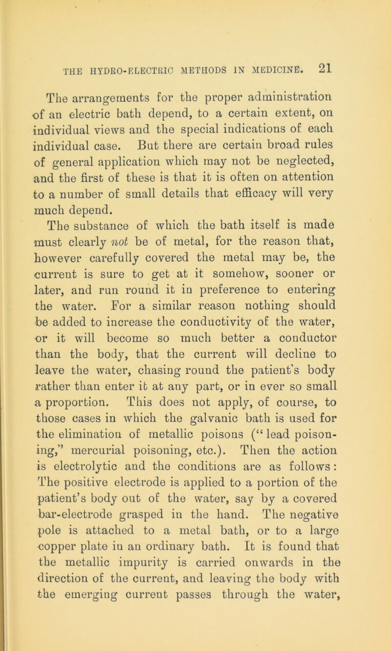 The arrangements for the proper administration of an electric bath depend, to a certain extent, on individual views and the special indications of each individual case. But there are certain broad rules of general application which may not be neglected, and the first of these is that it is often on attention to a number of small details that efficacy will very much depend. The substance of which the bath itself is made must clearly not be of metal, for the reason that, however carefully covered the metal may be, the current is sure to get at it somehow, sooner or later, and run round it in preference to entering the water. For a similar reason nothing should be added to increase the conductivity of the water, or it will become so much better a conductor than the body, that the current will decline to leave the water, chasing round the patient’s body rather than enter it at any part, or in ever so small a proportion. This does not apply, of course, to those cases in which the galvanic bath is used for the elimination of metallic poisons (“ lead poison- ing,” mercurial poisoning, etc.). Then the action is electrolytic and the conditions are as follows: The positive electrode is applied to a portion of the patient’s body out of the water, say by a covered bar-electrode grasped in the hand. The negative pole is attached to a metal bath, or to a large copper plate in an ordinary bath. It is found that the metallic impurity is carried onwards in the direction of the current, and leaving the body with the emerging current passes through the water,