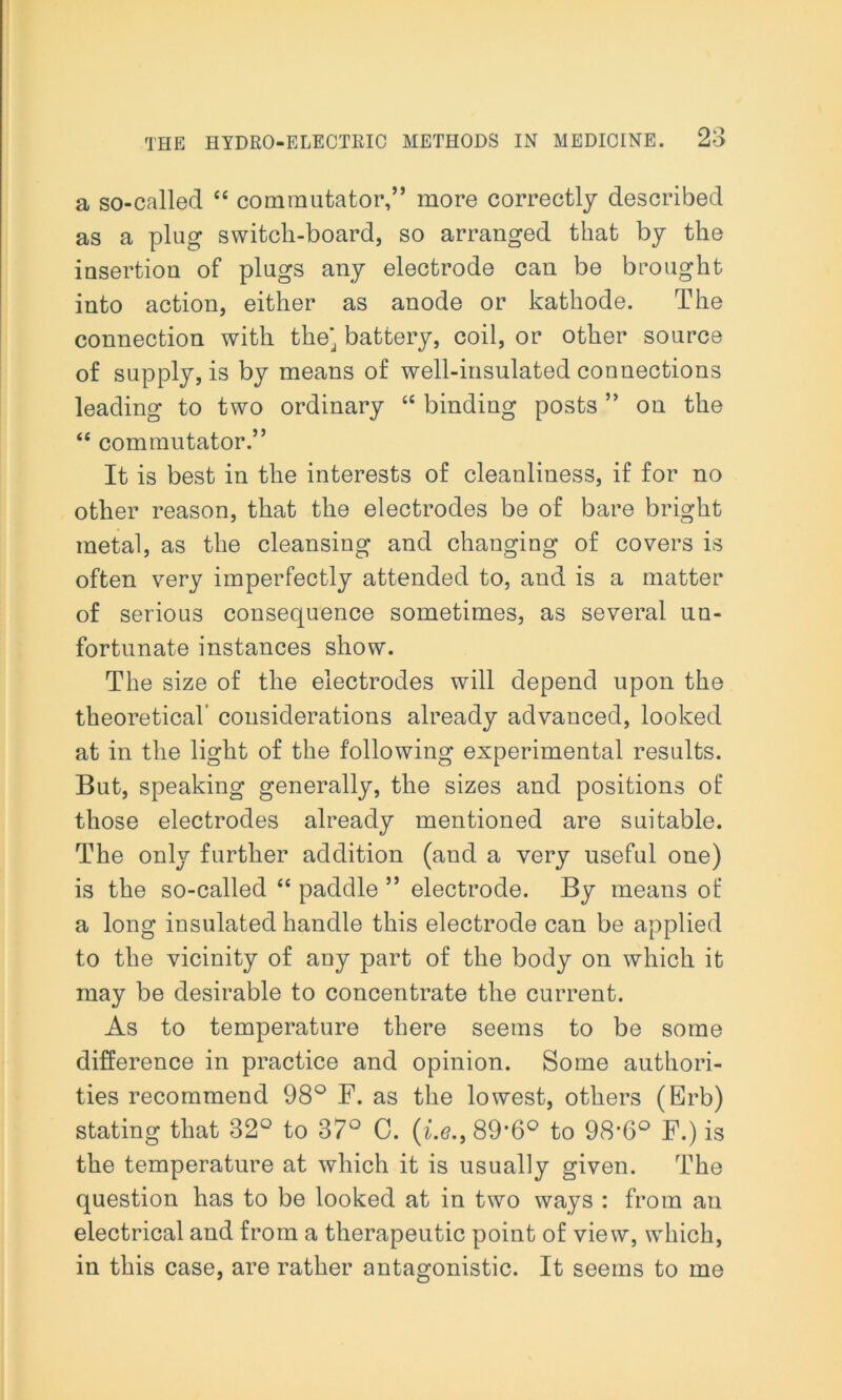 a so-called “ commutator,” more correctly described as a plug switcli-board, so arranged that by the insertion of plugs any electrode can be brought into action, either as anode or kathode. The connection with the* battery, coil, or other source of supply, is by means of well-insulated connections leading to two ordinary “ binding posts ” on the “ commutator.” It is best in the interests of cleanliness, if for no other reason, that the electrodes be of bare bright metal, as the cleansing and changing of covers is often very imperfectly attended to, and is a matter of serious consequence sometimes, as several un- fortunate instances show. The size of the electrodes will depend upon the theoretical’ considerations already advanced, looked at in the light of the following experimental results. But, speaking generally, the sizes and positions of those electrodes already mentioned are suitable. The only further addition (and a very useful one) is the so-called “ paddle ” electrode. By means of a long insulated handle this electrode can be applied to the vicinity of any part of the body on which it may be desirable to concentrate the current. As to temperature there seems to be some difference in practice and opinion. Some authori- ties recommend 98° F. as the lowest, others (Erb) stating that 32° to 37° 0. (i.e., 89*6° to 98’6° F.) is the temperature at which it is usually given. The question has to be looked at in two ways : from an electrical and from a therapeutic point of view, which, in this case, are rather antagonistic. It seems to me
