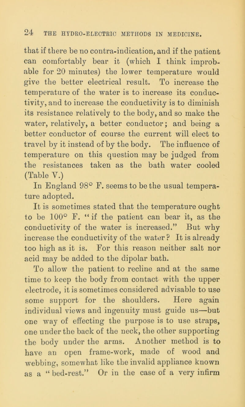 that if there be no contra-indication, and if the patient can comfortably bear it (which I think improb- able for 20 minutes) the lower temperature would give the better electrical result. To increase the temperature of the water is to increase its conduc- tivity, and to increase the conductivity is to diminish its resistance relatively to the body, and so make the water, relatively, a better conductor; and being a better conductor of course the current will elect to travel by it instead of by the body. The influence of temperature on this question may be judged from the resistances taken as the bath water cooled (Table Y.) In England 98° F. seems to be the usual tempera- ture adopted. It is sometimes stated that the temperature ought to be 100° F. “ if the patient can bear it, as the conductivity of the water is increased.” But why increase the conductivity of the water? It is already too high as it is. For this reason neither salt nor acid may be added to the dipolar bath. To allow the patient to recline and at the same time to keep the body from contact with the upper electrode, it is sometimes considered advisable to use some support for the shoulders. Here again individual views and ingenuity must guide us—but one way of effecting the purpose is to use straps, one under the back of the neck, the other supporting the body under the arms. Another method is to have an open frame-work, made of wood and webbing, somewhat like the invalid appliance known as a “ bed-rest.” Or in the case of a very infirm