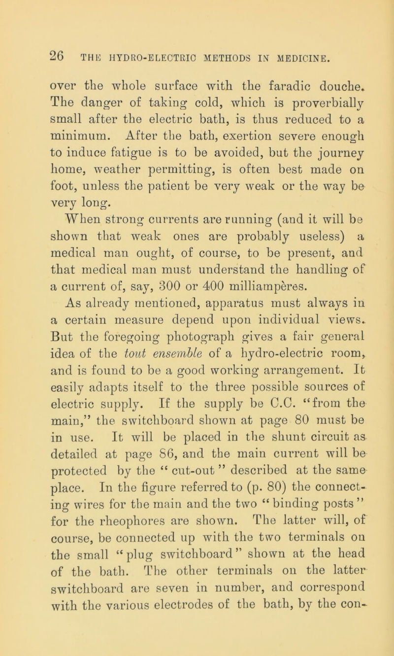 over the whole surface with the faradic douche. The danger of taking cold, which is proverbially small after the electric bath, is thus reduced to a minimum. After the bath, exertion severe enough to induce fatigue is to be avoided, but the journey home, weather permitting, is often best made on foot, unless the patient be very weak or the way be very long. When strong currents are running (aud it will be shown that weak ones are probably useless) a medical man ought, of course, to be present, and that medical man must understand the handling of a current of, say, 300 or 400 inilliamperes. As already mentioned, apparatus must always in a certain measure depend upon individual views. But the foregoing photograph gives a fair general idea of the tout ensemble of a hydro-electric room, and is found to be a good working arrangement. It easily adapts itself to the three possible sources of electric supply. If the supply be C.C. “from the main,” the switchboard shown at page 80 must be in use. It will be placed in the shunt circuit as detailed at page 86, and the main current will be protected by the “ cut-out ” described at the same place. In the figure referred to (p. 80) the connect- ing wires for the main and the two “ binding posts ” for the rheopliores are shown. The latter will, of course, be connected up with the two terminals on the small “plug switchboard” shown at the head of the bath. The other terminals on the latter switchboard are seven in number, and correspond with the various electrodes of the bath, by the con-