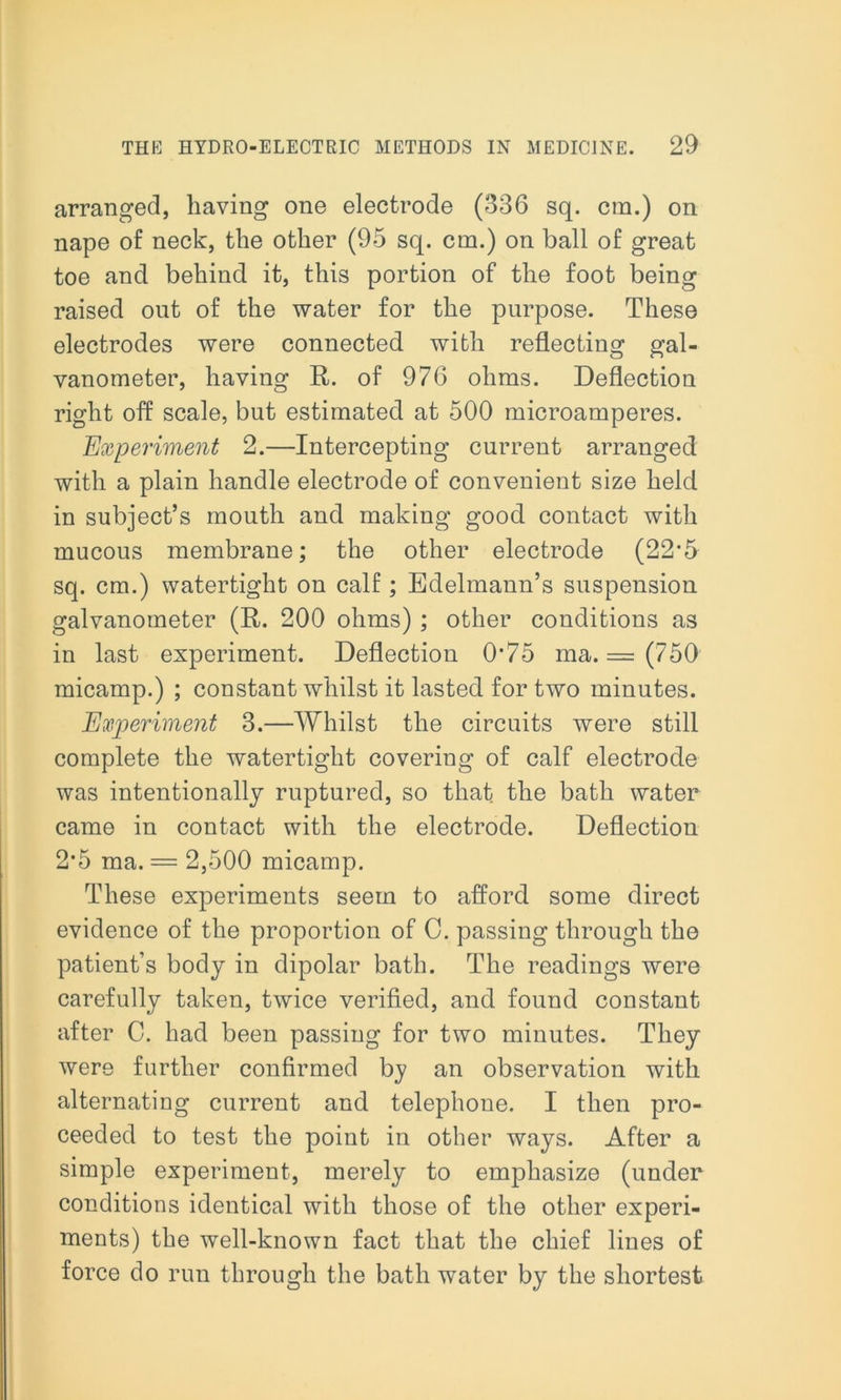 arranged, having one electrode (336 sq. cm.) on nape of neck, the other (95 sq. cm.) on ball of great toe and behind it, this portion of the foot being raised out of the water for the purpose. These electrodes were connected with reflecting gal- vanometer, having R. of 976 ohms. Deflection right off scale, but estimated at 500 microamperes. Experiment 2.—Intercepting current arranged with a plain handle electrode of convenient size held in subject’s mouth and making good contact with mucous membrane; the other electrode (22*5 sq. cm.) watertight on calf; Edelmann’s suspension galvanometer (R. 200 ohms) ; other conditions as in last experiment. Deflection 0’75 ma. = (750 micamp.) ; constant whilst it lasted for two minutes. Experiment 3.—Whilst the circuits were still complete the watertight covering of calf electrode was intentionally ruptured, so that the bath water came in contact with the electrode. Deflection 2‘5 ma. = 2,500 micamp. These experiments seem to afford some direct evidence of the proportion of 0. passing through the patient’s body in dipolar bath. The readings were carefully taken, twice verified, and found constant after C. had been passing for two minutes. They were further confirmed by an observation with alternating current and telephone. I then pro- ceeded to test the point in other ways. After a simple experiment, merely to emphasize (under conditions identical with those of the other experi- ments) the well-known fact that the chief lines of force do run through the bath water by the shortest