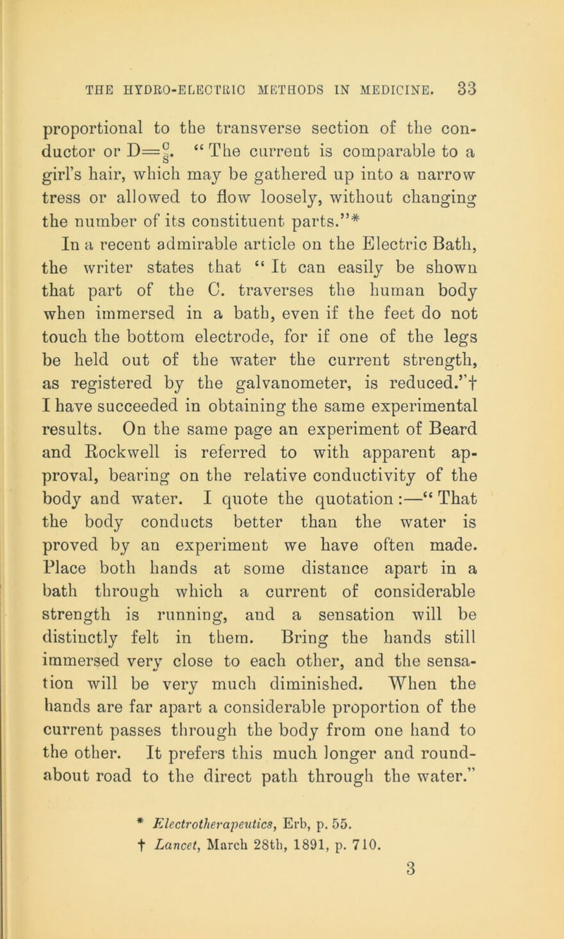 proportional to the transverse section of the con- ductor or “The current is comparable to a girl’s hair, which may be gathered up into a narrow tress or allowed to flow loosely, without changing the number of its constituent parts.”* In a recent admirable article on the Electric Bath, the writer states that “ It can easily be shown that part of the 0. traverses the human body when immersed in a bath, even if the feet do not touch the bottom electrode, for if one of the legs be held out of the water the current strength, as registered by the galvanometer, is reduced.’’! I have succeeded in obtaining the same experimental results. On the same page an experiment of Beard and Rockwell is referred to with apparent ap- proval, bearing on the relative conductivity of the body and water. I quote the quotation:—<£ That the body conducts better than the water is proved by an experiment we have often made. Place both hands at some distance apart in a bath through which a current of considerable strength is running, and a sensation will be distinctly felt in them. Bring the hands still immersed verv close to each other, and the sensa- tion will be very much diminished. When the hands are far apart a considerable proportion of the current passes through the body from one hand to the other. It prefers this much longer and round- about road to the direct path through the water.” * Electrotherapeutics, Erb, p. 55. t Lancet, March 28th, 1891, p. 710. 3