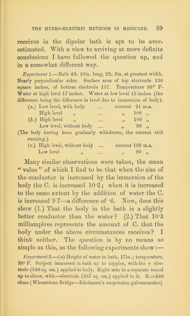 receives in the dipolar bath is apt to be over- estimated. With a view to arriving at more definite conclusions I have followed the question up, and in a somewhat different way. Experiment 1.—Bath 4ft. lOin. long, 2ft. 6in. at greatest width. Nearly perpendicular sides. Surface area of top electrode 130 square inches, of bottom electrode 117. Temperature 98° F. Water at high level 17 inches. Water at low level 15 inches (the difference being the difference in level due to immersion of body). (a.) Low level, with body ... current 91 m.a. High level „ ... „ 100 ,, (b.) High level „ ... „ 100 „ Low level, without body ... ,, 90 ,, (The body having been gradually withdrawn, the current still running.) (c.) High level, without body ... current 100 m.a. Low level ,, ... ,, 90 „ Many similar observations were taken, the mean “ value ” of which I find to be that when the size of the conductor is increased by the immersion of the body the C. is increased 10'3 ; when it is increased to the same extent by the addition of water the G. is increased 9‘7—a difference of *6. Now, does this show (1.) That the body in the bath is a slightly better conductor than the water P (2.) That 10‘3 milliamperes represents the amount of 0. that the body under the above circumstances receives ? I think neither. The question is by no means so simple as this, as the following experiments show:— Experiment 2.—(ci) Height of water in bath, 17in.; temperature, 98° F. Subject immersed in bath up to nipples, with the + elec- trode (548 sq. cm.) applied to body. Right arm in a separate vessel up to elbow, with—electrode (387 sq. cm.) applied to it. R.=540 ohms (Wheatstone Bridge—Edelmann’s suspension galvanometer).