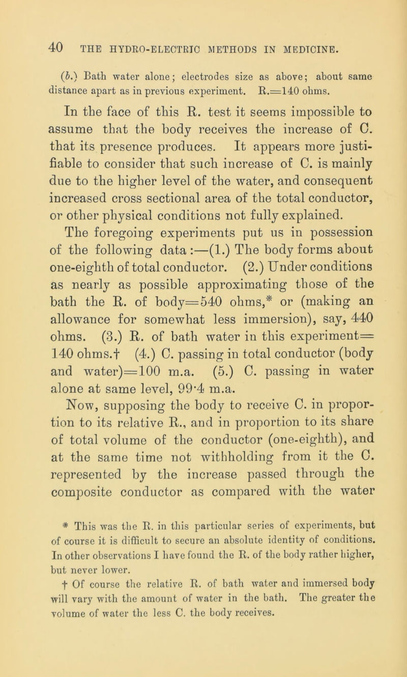 (b.) Bath water alone; electrodes size as above; about same distance apart as in previous experiment. It.=140 olmis. In the face of this R. test it seems impossible to assume that the body receives the increase of C. that its presence produces. It appears more justi- fiable to consider that sucli increase of C. is mainly due to the higher level of the water, and consequent increased cross sectional area of the total conductor, or other physical conditions not fully explained. The foregoing experiments put us in possession of the following data:—(1.) The body forms about one-eighth of total conductor. (2.) Under conditions as nearly as possible approximating those of the bath the R. of body=540 ohms,* or (making an allowance for somewhat less immersion), say, 440 ohms. (3.) R. of bath water in this experiment= 140 ohms.f (4.) C. passing in total conductor (body and water)=100 m.a. (5.) C. passing in water alone at same level, 99'4 m.a. Now, supposing the body to receive C. in propor- tion to its relative R., and in proportion to its share of total volume of the conductor (one-eighth), and at the same time not withholding from it the 0. represented by the increase passed through the composite conductor as compared with the water * This was the It. in this particular series of experiments, but of course it is difficult to secure an absolute identity of conditions. In other observations I have found the It. of the body rather higher, but never lower. t Of course the relative It. of bath water and immersed body will vary with the amount of water in the bath. The greater the volume of water the less C. the body receives.