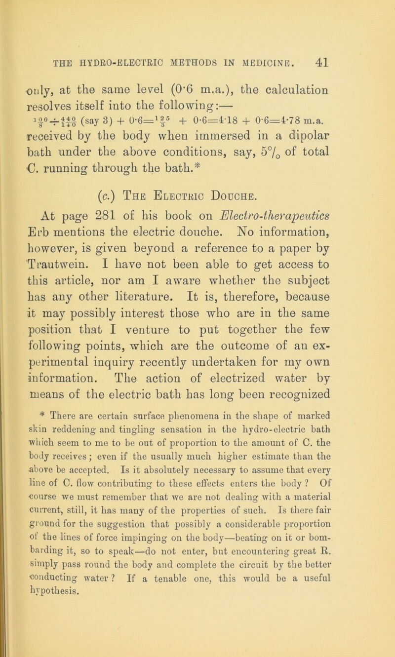 only, at the same level (0‘6 m.a.), the calculation resolves itself into the following:— ioo_j_4|o (say 3^ 4. 0-6—1f5 -f 0-6=4-18 + 0-6=4-78 m.a. received by the body when immersed in a dipolar bath under the above conditions, say, 5% of total C. running through the bath.* (c.) The Electric Douche. At page 281 of his book on Electro-therapeutics Erb mentions the electric douche. No information, however, is given beyond a reference to a paper by Trautwein. 1 have not been able to get access to this article, nor am I aware whether the subject has any other literature. It is, therefore, because it may possibly interest those who are in the same position that I venture to put together the few following points, which are the outcome of an ex- perimeutal inquiry recently undertaken for my own information. The action of electrized water by means of the electric bath has long been recognized * There are certain surface phenomena in the shape of marked skin reddening and tingling sensation in the hydro-electric bath which seem to me to be out of proportion to the amount of C. the body receives; even if the usually much higher estimate than the above be accepted. Is it absolutely necessary to assume that every line of C. flow contributing to these effects enters the body ? Of course we must remember that we are not dealing with a material current, still, it has many of the properties of such. Is there fair ground for the suggestion that possibly a considerable proportion oi the lines of force impinging on the body—beating on it or bom- barding it, so to speak—do not enter, but encountering great R. simply pass round the body and complete the circuit by the better conducting water ? If a tenable one, this would be a useful hypothesis.