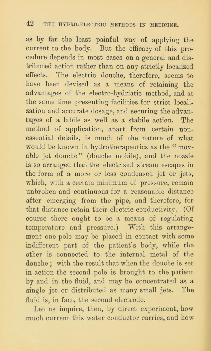 as by far the least painful way of applying the current to the body. But the efficacy of this pro- cedure depends in most cases on a general and dis- tributed action rather than on any strictly localized effects. The electric douche, therefore, seems to have been devised as a means of retaining the advantages of the electro-hydriatic method, and at the same time presenting facilities for strict locali- zation and accurate dosage, and securing the advan- tages of a labile as well as a stabile action. The method of application, apart from certain non- essential details, is much of the nature of what would be known in hydrotherapeutics as the “ mov- able jet douche” (douche mobile), and the nozzle is so arranged that the electrized stream escapes in the form of a more or less condensed jet or jets, which, with a certain minimum of pressure, remain unbroken and continuous for a reasonable distance after emerging from the pipe, and therefore, for that distance retain their electric conductivity. (Of course there ought to be a means of regulating temperature and pressure.) With this arrange- ment one pole may be placed in contact with some indifferent part of the patient’s body, while the other is connected to the internal metal of the douche ; with the result that when the douche is set in action the second pole is brought to the patient by and in the fluid, and may be concentrated as a single jet or distributed as many small jets. The fluid is, in fact, the second electrode. Let us inquire, then, by direct experiment, how much current this water conductor carries, and how