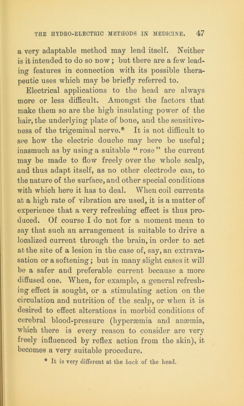 a very adaptable method may lend itself. Neither is it intended to do so now ; but there are a few lead- ing features in connection with its possible thera- peutic uses which may be briefly referred to. Electrical applications to the head are always more or less difficult. Amongst the factors that make them so are the high insulating power of the hair, the underlying plate of bone, and the sensitive- ness of the trigeminal nerve.* It is not difficult to see how the electric douche may here be useful; inasmuch as by using a suitable “ rose ” the current may be made to flow freely over the whole scalp, and thus adapt itself, as no other electrode can, to the nature of the surface, and other special conditions with which here it has to deal. When coil currents at a high rate of vibration are used, it is a matter of experience that a very refreshing effect is thus pro- duced. Of course I do not for a moment mean to say that such an arrangement is suitable to drive a localized current through the brain, in order to act at the site of a lesion in the case of, say, an extrava- sation or a softening; but in many slight cases it will be a safer and preferable current because a more diffused one. When, for example, a general refresh- ing effect is sought, or a stimulating action on the circulation and nutrition of the scalp, or when it is desired to effect alterations in morbid conditions of cerebral blood-pressure (hypermmia and anaemia, which there is every reason to consider are very freely influenced by reflex action from the skin), it becomes a very suitable procedure. * It is very different at the back of the head.