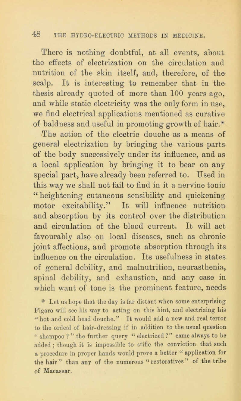 There is nothing doubtful, at all events, about the effects of electrization on the circulation and nutrition of the skin itself, and, therefore, of the scalp. It is interesting to remember that in the thesis already quoted of more than 100 years ago, and while static electricity was the only form in use, we find electrical applications mentioned as curative of baldness and useful in promoting growth of hair.* The action of the electric douche as a means of general electrization by bringing the various parts of the body successively under its influence, and as a local application by bringing it to bear on any special part, have already been referred to. Used in this way we shall not fail to find in it a nervine tonic “ heightening cutaneous sensibility and quickening motor excitability.” It will influence nutrition and absorption by its control over the distribution and circulation of the blood current. It will act favourably also on local diseases, such as chronic joint affections, and promote absorption through its influence on the circulation. Its usefulness in states of general debility, and malnutrition, neurasthenia, spinal debility, and exhaustion, and any case in which want of tone is the prominent feature, needs * Let us hope that the day is far distant when some enterprising Figaro will see his way to acting on this hint, and electrizing his “ hot and cold head douche.” It would add a new and real terror to the ordeal of hair-dressing if in addition to the usual question “ shampoo ? ” the further query “ electrized ?” came always to be added ; though it is impossible to stifle the conviction that such a procedure in proper hands would prove a better “ application for the hair ” than any of the numerous “ restoratives ” of the tribe of Macassar.