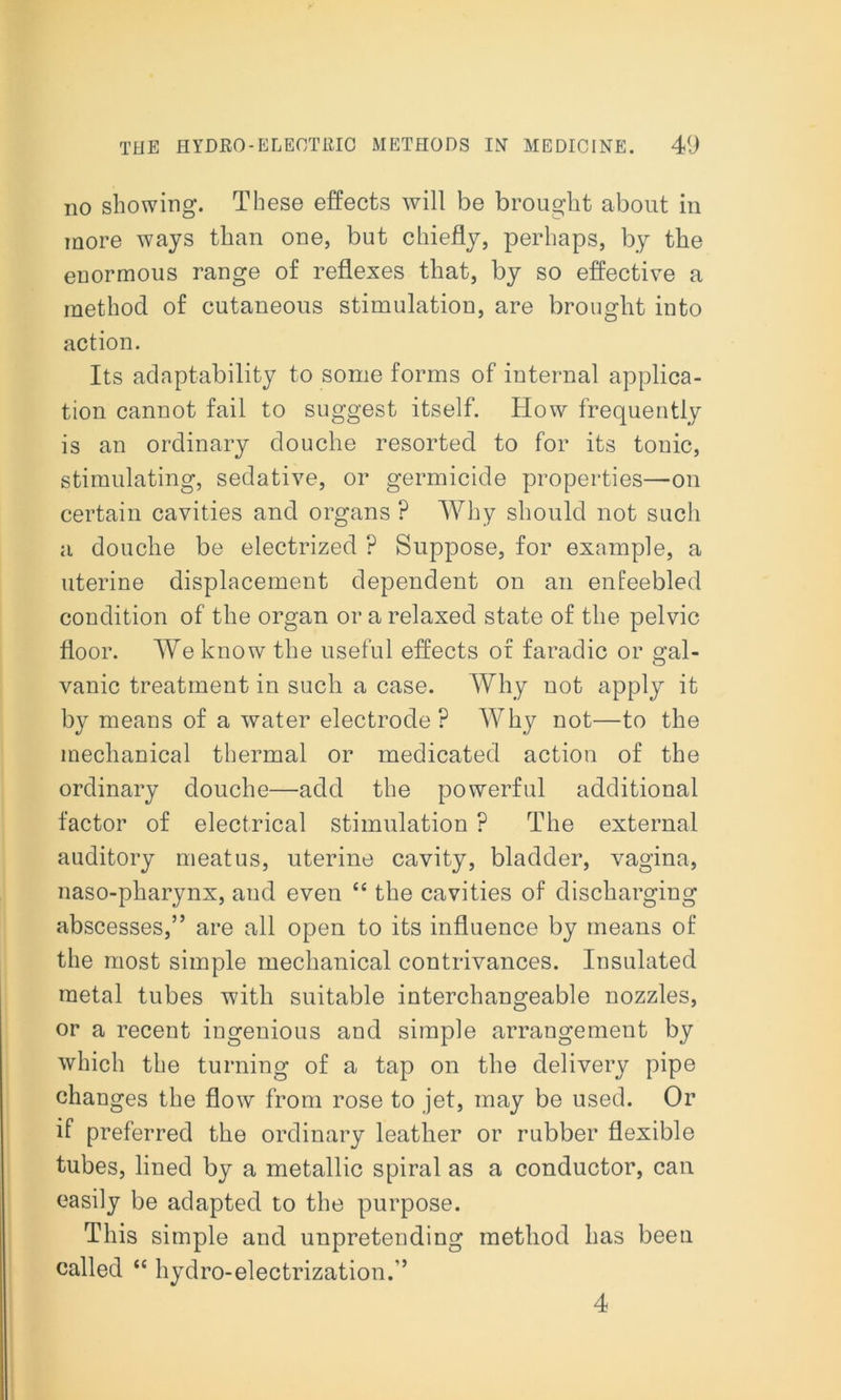 no showing. These effects will be brought about in more ways than one, but chiefly, perhaps, by the enormous range of reflexes that, by so effective a method of cutaneous stimulation, are brought into action. Its adaptability to some forms of internal applica- tion cannot fail to suggest itself. How frequently is an ordinary douche resorted to for its tonic, stimulating, sedative, or germicide properties—on certain cavities and organs ? Why should not such a douche be electrized ? Suppose, for example, a uterine displacement dependent on an enfeebled condition of the organ or a relaxed state of the pelvic floor. We know the useful effects of faradic or gal- vanic treatment in such a case. Why not apply it by means of a water electrode? Why not—to the mechanical thermal or medicated action of the ordinary douche—add the powerful additional factor of electrical stimulation ? The external auditory meatus, uterine cavity, bladder, vagina, naso-pharynx, and even “ the cavities of discharging abscesses,” are all open to its influence by means of the most simple mechanical contrivances. Insulated metal tubes with suitable interchangeable nozzles, or a recent ingenious and simple arrangement by which the turning of a tap on the delivery pipe changes the flow from rose to jet, may be used. Or if preferred the ordinary leather or rubber flexible tubes, lined by a metallic spiral as a conductor, can easily be adapted to the purpose. This simple and unpretending method has been called “ hydro-electrization.” 4