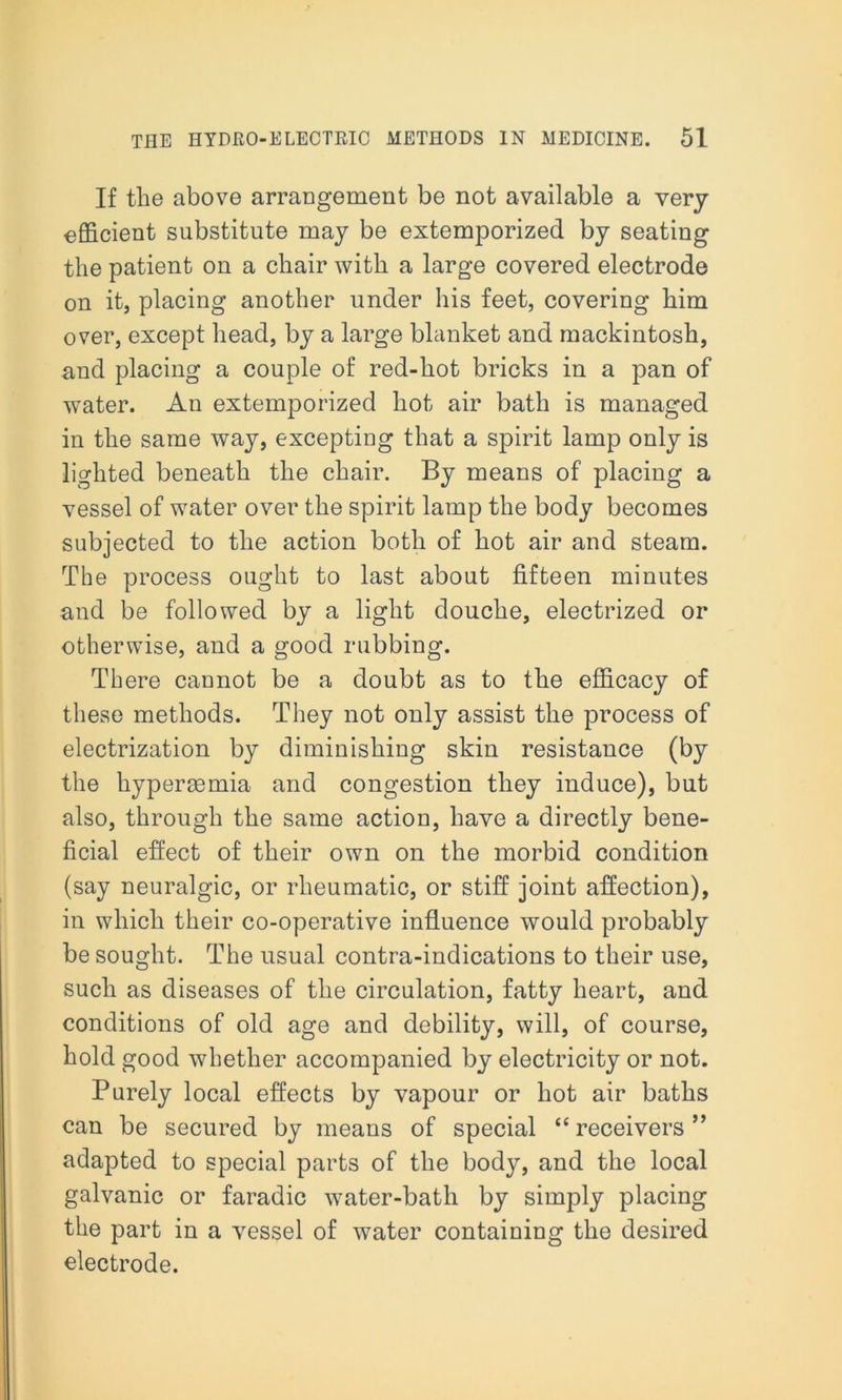 If the above arrangement be not available a very efficient substitute may be extemporized by seating the patient on a chair with a large covered electrode on it, placing another under his feet, covering him over, except head, by a large blanket and mackintosh, and placing a couple of red-hot bricks in a pan of water. An extemporized hot air bath is managed in the same way, excepting that a spirit lamp only is lighted beneath the chair. By means of placing a vessel of water over the spirit lamp the body becomes subjected to the action both of hot air and steam. The process ought to last about fifteen minutes and be followed by a light douche, electrized or otherwise, and a good rubbing. There cannot be a doubt as to the efficacy of these methods. They not only assist the process of electrization by diminishing skin resistance (by the hyperacmia and congestion they induce), but also, through the same action, have a directly bene- ficial effect of their own on the morbid condition (say neuralgic, or rheumatic, or stiff joint affection), in which their co-operative influence would probably be sought. The usual contra-indications to their use, such as diseases of the circulation, fatty heart, and conditions of old age and debility, will, of course, hold good whether accompanied by electricity or not. Purely local effects by vapour or hot air baths can be secured by means of special “ receivers ” adapted to special parts of the body, and the local galvanic or faradic water-bath by simply placing the part in a vessel of water containing the desired electrode.
