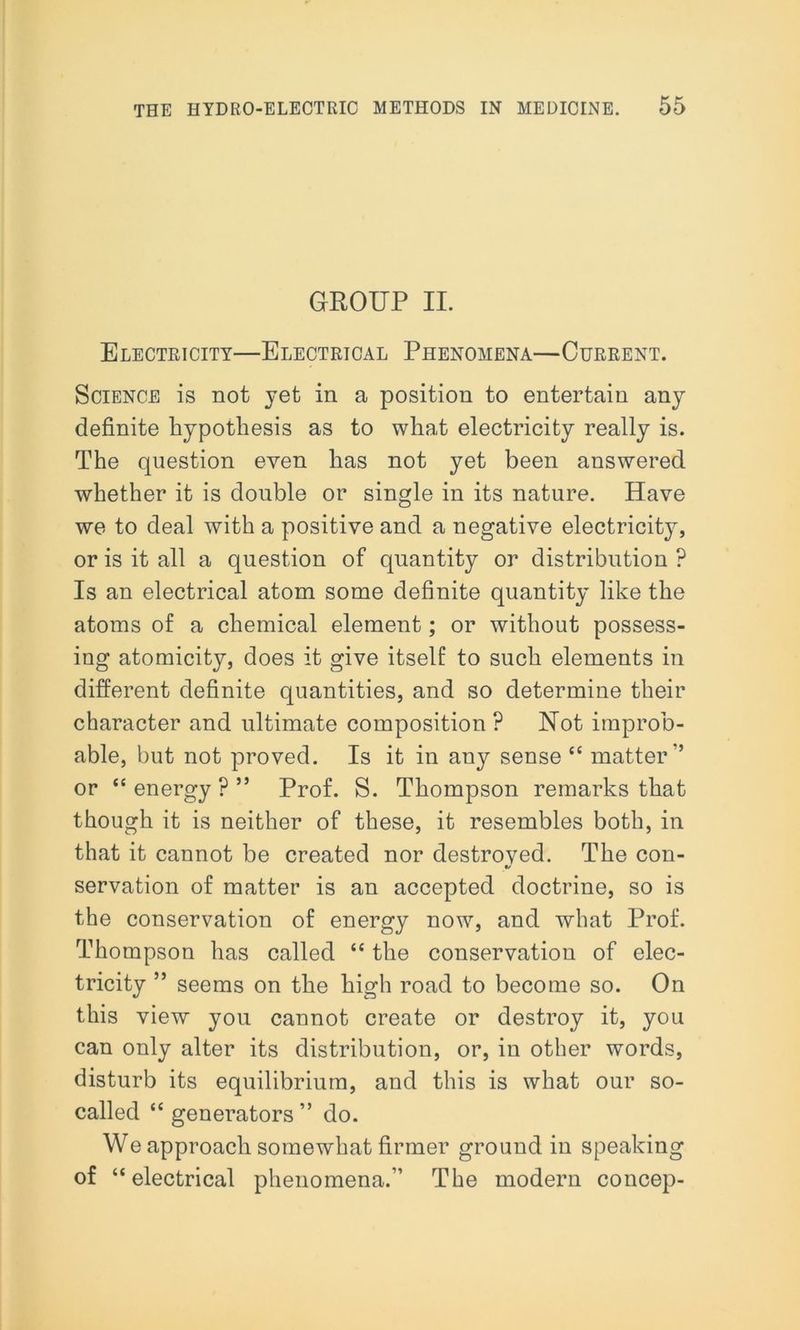 GROUP II. Electricity—Electrical Phenomena—Current. Science is not jet in a position to entertain any definite hypothesis as to what electricity really is. The question even has not yet been answered whether it is double or single in its nature. Have we to deal with a positive and a negative electricity, or is it all a question of quantity or distribution ? Is an electrical atom some definite quantity like the atoms of a chemical element; or without possess- ing atomicity, does it give itself to such elements in different definite quantities, and so determine their character and ultimate composition P Not improb- able, but not proved. Is it in any sense “ matter” or “ energy ? ” Prof. S. Thompson remarks that though it is neither of these, it resembles both, in that it cannot be created nor destroved. The con- «/ servation of matter is an accepted doctrine, so is the conservation of energy now, and what Prof. Thompson has called “ the conservation of elec- tricity ” seems on the high road to become so. On this view you cannot create or destroy it, you can only alter its distribution, or, in other words, disturb its equilibrium, and this is what our so- called “generators” do. We approach somewhat firmer ground in speaking of “electrical phenomena.” The modern concep-