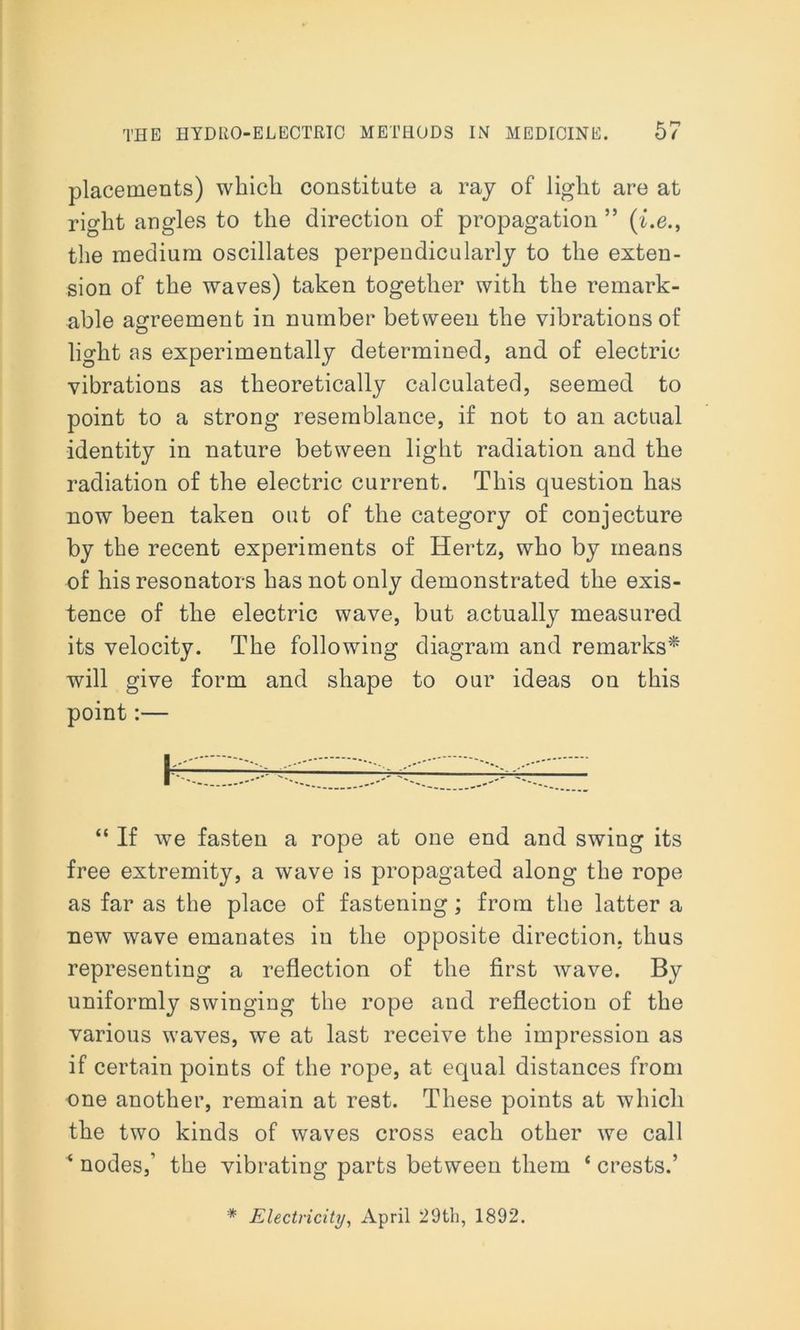 placements) which constitute a ray of light are at right angles to the direction of propagation ” (i.e., the medium oscillates perpendicularly to the exten- sion of the waves) taken together with the remark- able agreement in number between the vibrations of light as experimentally determined, and of electric vibrations as theoretically calculated, seemed to point to a strong resemblance, if not to an actual identity in nature between light radiation and the radiation of the electric current. This question has now been taken out of the category of conjecture by the recent experiments of Hertz, who by means of his resonators has not only demonstrated the exis- tence of the electric wave, but actually measured its velocity. The following diagram and remarks* will give form and shape to our ideas on this point:— “ If we fasten a rope at one end and swing its free extremity, a wave is propagated along the rope as far as the place of fastening; from the latter a new wave emanates in the opposite direction, thus representing a reflection of the first wave. By uniformly swinging the rope and reflection of the various waves, we at last receive the impression as if certain points of the rope, at equal distances from one another, remain at rest. These points at which the two kinds of waves cross each other we call ‘ nodes,’ the vibrating parts between them ‘ crests.’ * Electricity, April 29th, 1892.