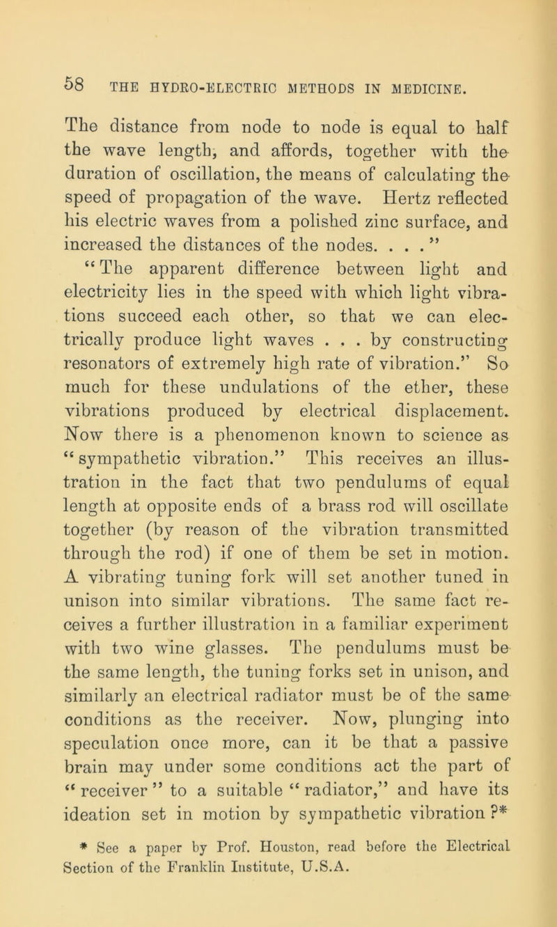 The distance from node to node is equal to half the wave length, and affords, together with the duration of oscillation, the means of calculating tho speed of propagation of the wave. Hertz reflected his electric waves from a polished zinc surface, and increased the distances of the nodes. . . . ” “ The apparent difference between light and electricity lies in the speed with which light vibra- tions succeed each other, so that we can elec- trically produce light waves ... by constructing resonators of extremely high rate of vibration.” So much for these undulations of the ether, these vibrations produced by electrical displacement. Now there is a phenomenon known to science as “sympathetic vibration.” This receives an illus- tration in the fact that two pendulums of equal length at opposite ends of a brass rod will oscillate together (by reason of the vibration transmitted through the rod) if one of them be set in motion. A vibrating tuning fork will set another tuned in unison into similar vibrations. The same fact re- ceives a further illustration in a familiar experiment with two wine glasses. The pendulums must be the same length, the tuning forks set in unison, and similarly an electrical radiator must be of the same conditions as the receiver. Now, plunging into speculation once more, can it be that a passive brain may under some conditions act the part of “receiver” to a suitable “ radiator,” and have its ideation set in motion by sympathetic vibration ?* * See a paper by Prof. Houston, read before the Electrical Section of the Franklin Institute, U.S.A.