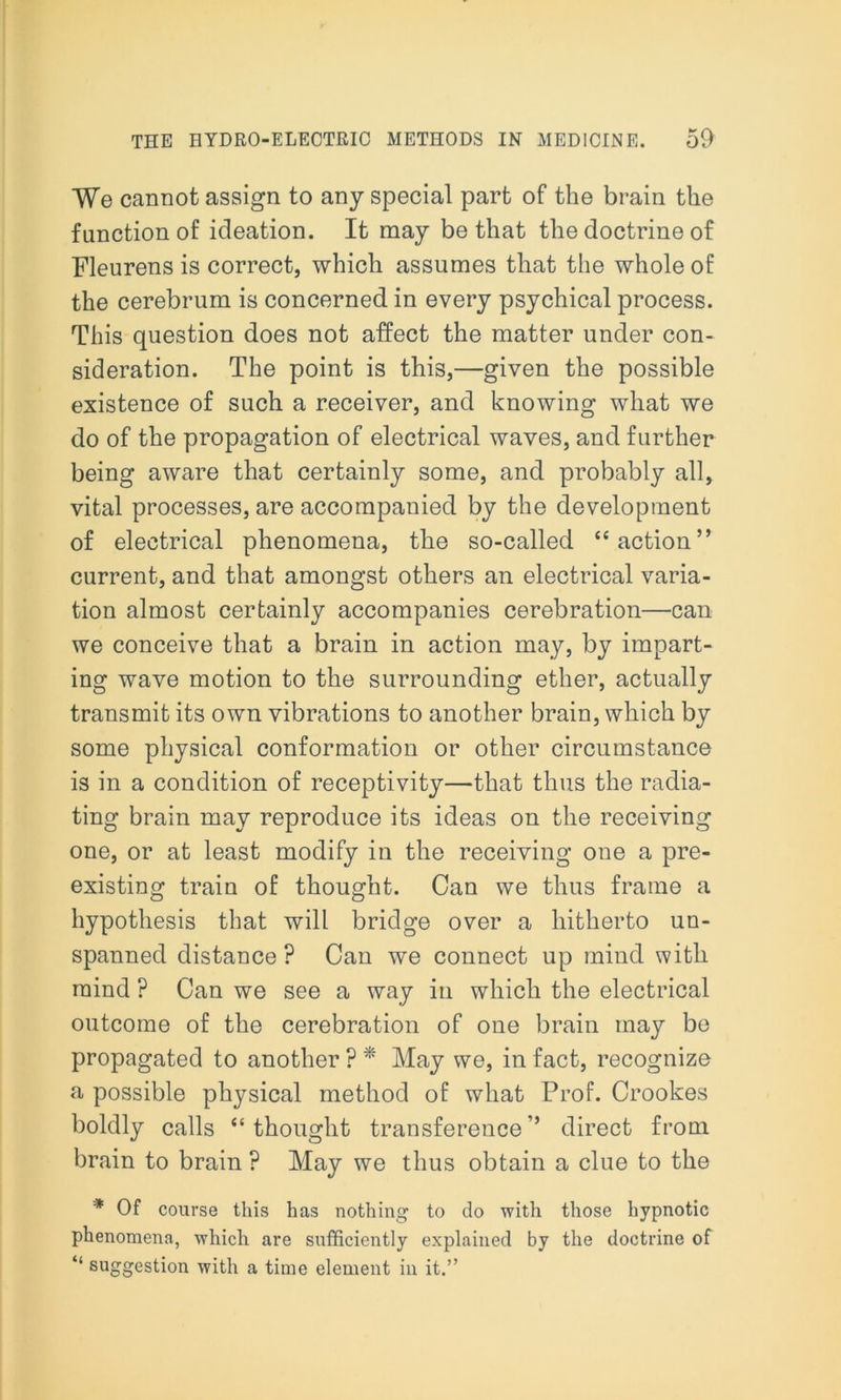 We cannot assign to any special part of the brain the function of ideation. It may be that the doctrine of Fleurens is correct, which assumes that the whole of the cerebrum is concerned in every psychical process. This question does not affect the matter under con- sideration. The point is this,—given the possible existence of such a receiver, and knowing what we do of the propagation of electrical waves, and further being aware that certainly some, and probably all, vital processes, are accompanied by the development of electrical phenomena, the so-called “action” current, and that amongst others an electrical varia- tion almost certainly accompanies cerebration—can we conceive that a brain in action may, by impart- ing wave motion to the surrounding ether, actually transmit its own vibrations to another brain, which by some physical conformation or other circumstance is in a condition of receptivity—that thus the radia- ting brain may reproduce its ideas on the receiving one, or at least modify in the receiving one a pre- existing train of thought. Can we thus frame a hypothesis that will bridge over a hitherto un- spanned distance ? Can we connect up mind with mind ? Can we see a way in which the electrical outcome of the cerebration of one brain may be propagated to another ? * May we, in fact, recognize a possible physical method of what Prof. Crookes boldly calls “thought transference’* direct from brain to brain ? May we thus obtain a clue to the * Of course this has nothing to do with those hypnotic phenomena, which are sufficiently explained by the doctrine of “ suggestion with a time element in it.”