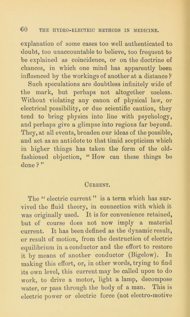 J explanation of some cases too well authenticated to doubt, too unaccountable to believe, too frequent to be explained as coincidence, or on the doctrine of chances, in which one mind has apparently been influenced by the workings of another at a distance ? Such speculations are doubtless infinitely wide of the mark, but perhaps not altogether useless. Without violating any canon of physical law, or electrical possibility, or due scientific caution, they tend to bring physics into line with psychology, and perhaps give a glimpse into regions far beyond. They, at all events, broaden our ideas of the possible, and act as an antidote to that timid scepticism which in higher things has taken the form of the old- fashioned objection, “ How can these things be done ? ” Current. The “ electric current ” is a term which has sur- vived the fluid theory, in connection with which it was originally used. It is for convenience retained, but of course does not now imply a material current. It has been defined as the dynamic result, or result of motion, from the destruction of electric equilibrium in a conductor and the effort to restore it by means of another conductor (Bigelow). In making this effort, or, in other words, trying to find its own level, this current may be called upon to do work, to drive a motor, light a lamp, decompose water, or pass through the body of a man. This is electric power or electric force (not electro-motive