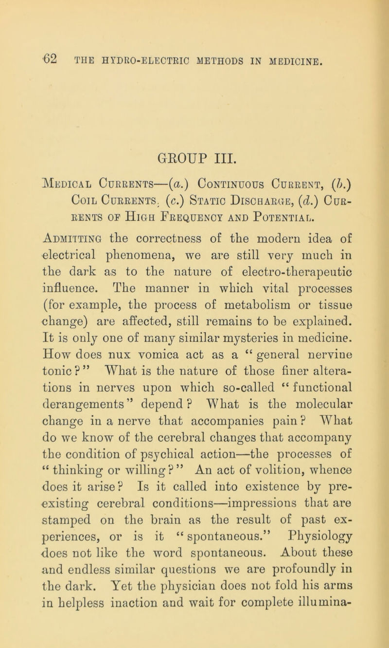 GROUP III. Medical Currents—(a.) Continuous Current, (/;.) Coil Currents, (c.) Static Discharge, (d.) Cur- rents of High Frequency and Potential. Admitting the correctness of the modern idea of electrical phenomena, we are still very much in the dark as to the nature of electro-therapeutic influence. The manner in which vital processes (for example, the process of metabolism or tissue change) are affected, still remains to be explained. It is only one of many similar mysteries in medicine. How does nux vomica act as a “ general nervine tonic ? ” What is the nature of those finer altera- tions in nerves upon which so-called “ functional derangements” depend? What is the molecular change in a nerve that accompanies pain ? What do we know of the cerebral changes that accompany the condition of psychical action—the processes of “ thinking or willing?” An act of volition, whence does it arise? Is it called into existence by pre- existing cerebral conditions—impressions that are stamped on the brain as the result of past ex- periences, or is it “ spontaneous.” Physiology does not like the word spontaneous. About these and endless similar questions we are profoundly in the dark. Yet the physician does not fold his arms in helpless inaction and wait for complete illumina-