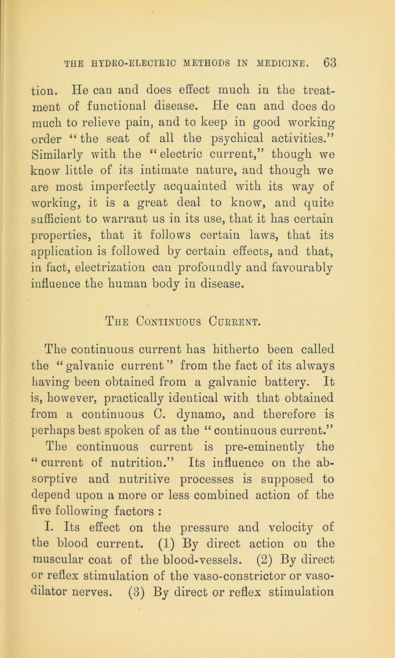 tion. He can and does effect much in the treat- ment of functional disease. He can and does do much to relieve pain, and to keep in good working order “the seat of all the psychical activities.” Similarly with the “ electric current,” though we know little of its intimate nature, and though we are most imperfectly acquainted with its way of working, it is a great deal to know, and quite sufficient to warrant us in its use, that it has certain properties, that it follows certain laws, that its application is followed by certain effects, and that, in fact, electrization can profoundly and favourably influence the human body in disease. The Continuous Current. The continuous current has hitherto been called the “ galvanic current ” from the fact of its always having been obtained from a galvanic battery. It is, however, practically identical with that obtained from a continuous C. dynamo, and therefore is perhaps best spoken of as the “continuous current.” The continuous current is pre-eminently the “ current of nutrition.” Its influence on the ab- sorptive and nutritive processes is supposed to depend upon a more or less combined action of the five following factors : I. Its effect on the pressure and velocity of the blood current. (1) By direct action on the muscular coat of the blood-vessels. (2) By direct or reflex stimulation of the vaso-constrictor or vaso- dilator nerves. (3) By direct or reflex stimulation