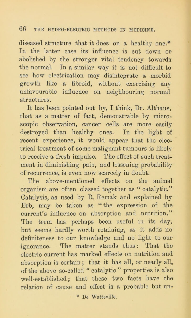 diseased structure tliat it does on a healthy one.* In the latter case its influence is cut down or abolished by the stronger vital tendency towards the normal. In a similar way it is not difficult to see how electrization may disintegrate a morbid growth like a fibroid, without exercising any unfavourable influence on neighbouring normal structures. It has been pointed out by, I think, Dr. Althaus, that as a matter of fact, demonstrable by micro- scopic observation, cancer cells are more easily destroyed than healthy ones. In the light of recent experience, it would appear that the elec- trical treatment of some malignant tumours is likely to receive a fresh impulse. The effect of such treat- ment in diminishing pain, and lessening probability of recurrence, is even now scarcely in doubt. The above-mentioned effects on the animal organism are often classed together as “ catalytic.” Catalysis, as used by It. Rernak and explained by Erb, may be taken as “ the expression of the current’s influence on absorption and nutrition.” The term has perhaps been useful in its day, but seems hardly worth retaining, as it adds no definiteness to our knowledge and no light to our ignorance. The matter stands thus: That the electric current has marked effects on nutrition and absorption is certain; that it has all, or nearly all, of the above so-called “ catalytic ” properties is also well-established; that these two facts have the relation of cause and effect is a probable but un- * De Watteville.
