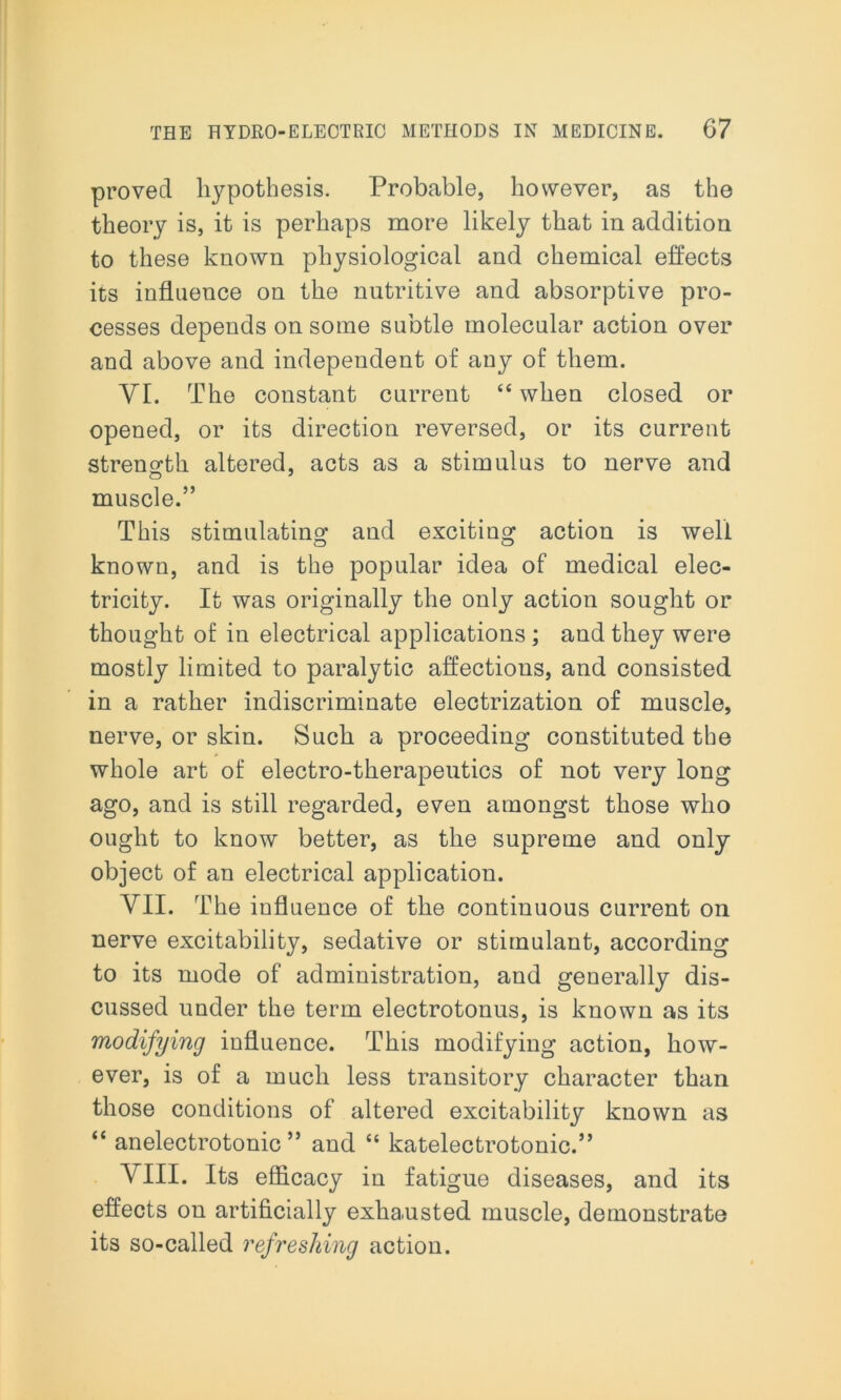 proved hypothesis. Probable, however, as the theory is, it is perhaps more likely that in addition to these known physiological and chemical effects its influence on the nutritive and absorptive pro- cesses depends on some subtle molecular action over and above and independent of any of them. VI. The constant current “ when closed or opened, or its direction reversed, or its current strength altered, acts as a stimulus to nerve and muscle.” This stimulating and exciting action is well known, and is the popular idea of medical elec- tricity. It was originally the only action sought or thought of in electrical applications ; and they were mostly limited to paralytic affections, and consisted in a rather indiscriminate electrization of muscle, nerve, or skin. Such a proceeding constituted the whole art of electro-therapeutics of not very long ago, and is still regarded, even amongst those who ought to know better, as the supreme and only object of an electrical application. VII. The influence of the continuous current on nerve excitability, sedative or stimulant, according to its mode of administration, and generally dis- cussed under the term electrotonus, is known as its modifying influence. This modifying action, how- ever, is of a much less transitory character than those conditions of altered excitability known as “ anelectrotonic ” and “ katelectrotonic.” VIII. Its efficacy in fatigue diseases, and its effects on artificially exhausted muscle, demonstrate its so-called ref resiling action.