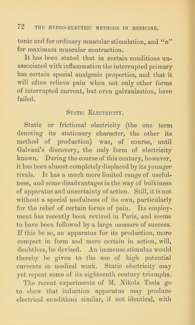 tonic and for ordinary muscular stimulation, and “c” for maximum muscular contraction. It lias been stated that in certain conditions un- associated with inflammation the interrupted primary has certain special analgesic properties, and that it will often relieve pain when not only other forms of interrupted current, but even galvanization, have failed. Static Electricity. Static or frictional electricity (the one term denoting its stationary character, the other its method of production) was, of course, until Galvani’s discovery, the only form of electricity known. Daring the course of this century, however, it has been almost completely displaced by its younger rivals. It has a much more limited range of useful- ness, and some disadvantages in the way of bulkiness of apparatus and uncertainty of action. Still, it is not without a special usefulness of its own, particularly for the relief of certain forms of pain. Its employ- ment has recently been revived in Paris, and seems to have been followed by a large measure of success. If this be so, an apparatus for its production, more compact in form and more certain in action, will, doubtless, be devised. An immense stimulus would thereby be given to the use of high potential currents in medical work. Static electricity may yet repeat some of its eighteenth century triumphs. The recent experiments of M. Nikola Tesla go to show that induction apparatus may produce electrical conditions similar, if not identical, with