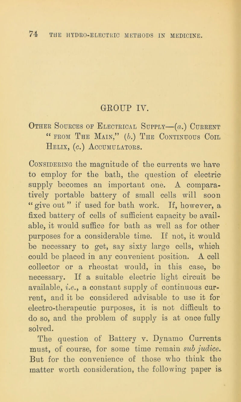 GROUP IV. Other Sources of Electrical Supply—(a.) Current “ from The Main,” (b.) The Continuous Coil Helix, (c.) Accumulators. Considering the magnitude of the currents we have to employ for the bath, the question of electric supply becomes an important one. A compara- tively portable battery of small cells will soon “ give out ” if used for bath work. If, however, a fixed battery of cells of sufficient capacity be avail- able, it would suffice for bath as well as for other purposes for a considerable time. If not, it would be necessary to get, say sixty large cells, which could be placed in any convenient position. A cell collector or a rheostat would, in this case, be necessary. If a suitable electric light circuit be available, i.e., a constant supply of continuous cur- rent, and it be considered advisable to use it for electro-therapeutic purposes, it is not difficult to- do so, and the problem of supply is at once fully solved. The question of Battery v. Dynamo Currents must, of course, for some time remain sub juclice. But for the convenience of those who think the matter worth consideration, the following paper is.