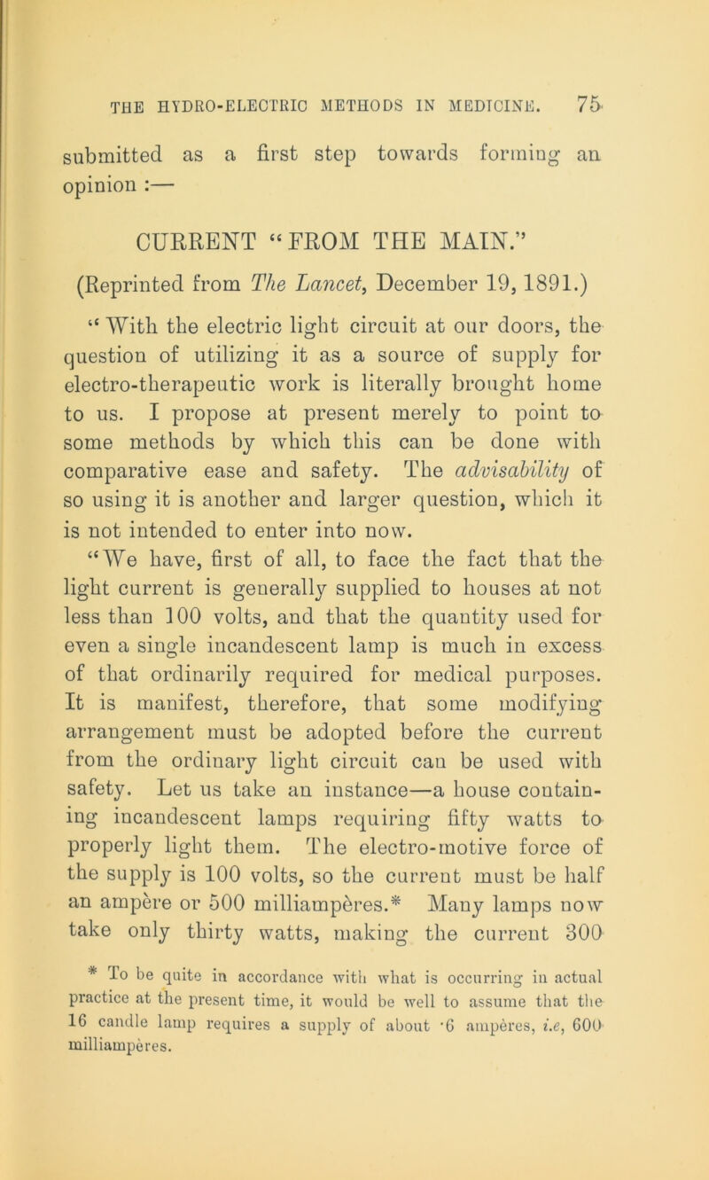 submitted as a first step towards forming an opinion :— CURRENT “FROM THE MAIN.” (Reprinted from The Lancet, December 19,1891.) “ With the electric light circuit at our doors, the question of utilizing it as a source of supply for electro-therapeutic work is literally brought home to us. I propose at present merely to point to some methods by which this can be done with comparative ease and safety. The advisability of so using it is another and larger question, which it is not intended to enter into now. “We have, first of all, to face the fact that the light current is generally supplied to houses at not less than 100 volts, and that the quantity used for even a single incandescent lamp is much in excess of that ordinarily required for medical purposes. It is manifest, therefore, that some modifying arrangement must be adopted before the current from the ordinary light circuit can be used with safety. Let us take an instance—a house contain- ing incandescent lamps requiring fifty watts to properly light them. The electro-motive force of the supply is 100 volts, so the current must be half an ampere or 500 milliamperes.* Many lamps now take only thirty watts, making the current 300 * To be quite in accordance with what is occurring in actual practice at the present time, it would be well to assume that the 16 candle lamp requires a supply of about ’6 amperes, i.e, 600 milliamperes.