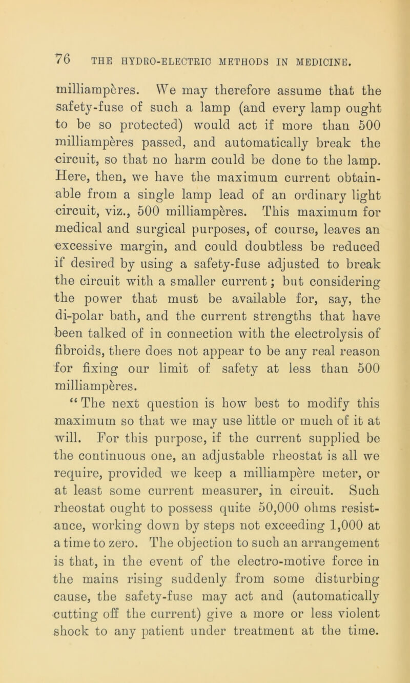 milliamperes. We may therefore assume that the safety-fuse of such a lamp (and every lamp ought to be so protected) would act if more than 500 milliamperes passed, and automatically break the circuit, so that no harm could be done to the lamp. Here, then, we have the maximum current obtain- able from a single lamp lead of an ordinary light circuit, viz., 500 milliamperes. This maximum for medical and surgical purposes, of course, leaves an excessive margin, and could doubtless be reduced if desired by using a safety-fuse adjusted to break the circuit with a smaller current; but considering the power that must be available for, say, the di-polar bath, and the current strengths that have been talked of in connection with the electrolysis of fibroids, there does not appear to be any real reason for fixing our limit of safety at less than 500 milliamperes. “ The next question is how best to modify this maximum so that we may use little or much of it at will. For this purpose, if the current supplied be the continuous one, an adjustable rheostat is all we require, provided we keep a milliampere meter, or at least some current measurer, in circuit. Such rheostat ought to possess quite 50,000 ohms resist- ance, working down by steps not exceeding 1,000 at a time to zero. The objection to such an arrangement is that, in the event of the electro-motive force in the mains rising suddenly from some disturbing cause, the safety-fuse may act and (automatically cutting off the current) give a more or less violent shock to any patient under treatment at the time.