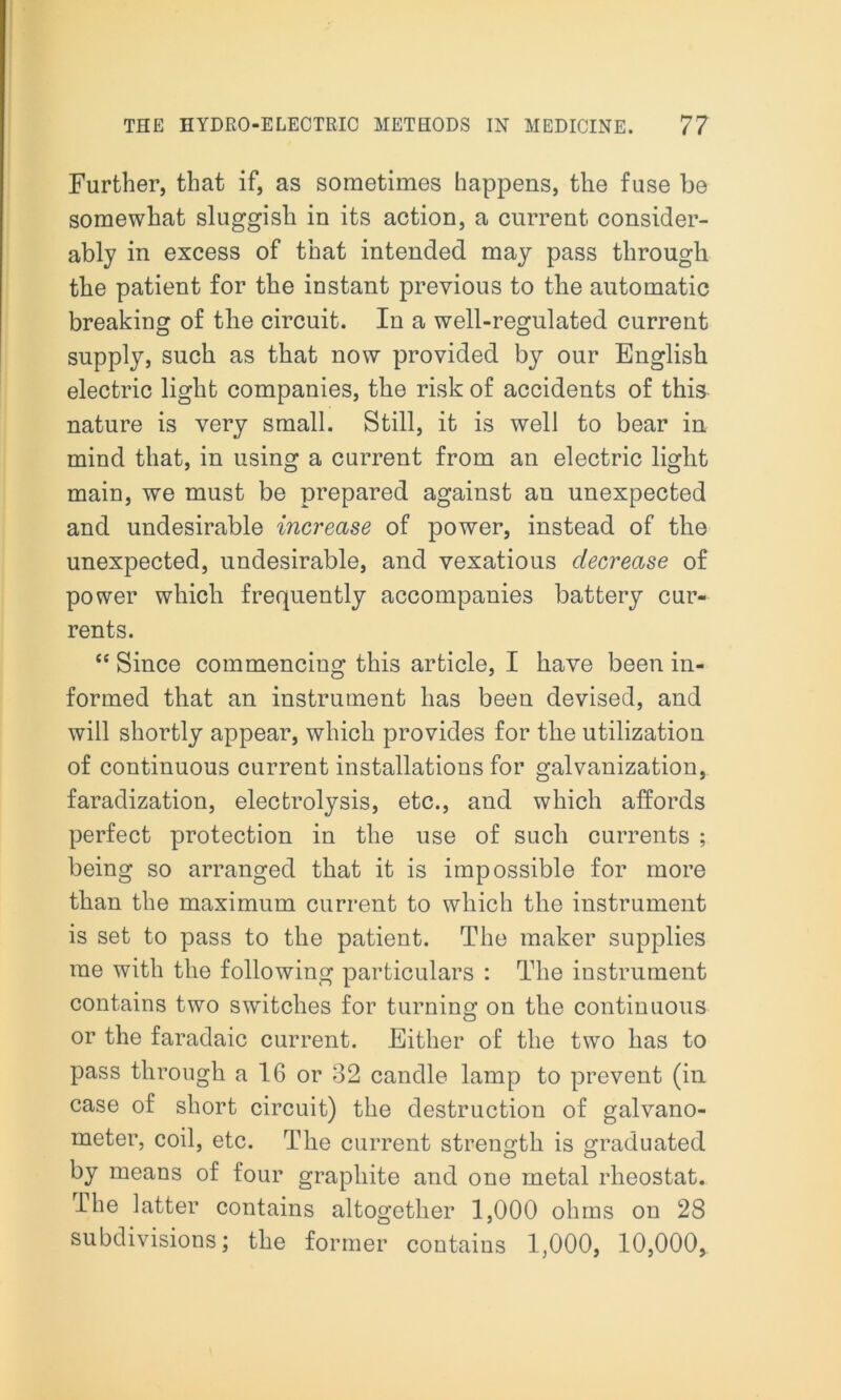 Further, that if, as sometimes happens, the fuse be somewhat sluggish in its action, a current consider- ably in excess of that intended may pass through the patient for the instant previous to the automatic breaking of the circuit. In a well-regulated current supply, such as that now provided by our English electric light companies, the risk of accidents of this nature is very small. Still, it is well to bear in mind that, in using a current from an electric light main, we must be prepared against an unexpected and undesirable increase of power, instead of the unexpected, undesirable, and vexatious decrease of power which frequently accompanies battery cur- rents. “ Since commencing this article, I have been in- formed that an instrument has been devised, and will shortly appear, which provides for the utilization of continuous current installations for galvanization, faradization, electrolysis, etc., and which affords perfect protection in the use of such currents ; being so arranged that it is impossible for more than the maximum current to which the instrument is set to pass to the patient. The maker supplies me with the following particulars : The instrument contains two switches for turning on the continuous or the faradaic current. Either of the two has to pass through a 16 or 32 candle lamp to prevent (in case of short circuit) the destruction of galvano- meter, coil, etc. The current strength is graduated by means of four graphite and one metal rheostat. rlhe latter contains altogether 1,000 ohms on 28 subdivisions; the former contains 1,000, 10,000,