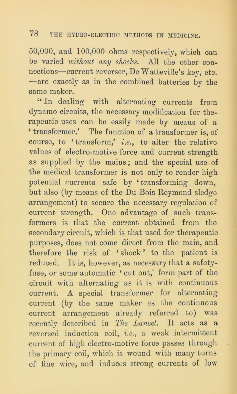 50,000, and 100,000 ohms respectively, which can be varied without any shocks. All the other con- nections—current reverser, De Watteville’s key, etc. —are exactly as in the combined batteries by the same maker. 44 In dealing with alternating currents from dynamo circuits, the necessary modification for the- rapeutic uses can be easily made by means of a 4 transformer.’ The function of a transformer is, of course, to 4 transform,’ i.e., to alter the relative values of electro-motive force and current strength as supplied by the mains; and the special use of the medical transformer is not only to render high potential currents safe by 4 transforming down, but also (by means of the Du Bois Beymond sledge arrangement) to secure the necessary regulation of current strength. One advantage of such trans- formers is that the current obtained from the secondary circuit, which is that used for therapeutic purposes, does not come direct from the main, and therefore the risk of 4 shock ’ to the patient is reduced. It is, however, as necessary that a safety- fuse, or some automatic 4 cut out,’ form part of the circuit with alternating as it is with continuous current. A special transformer for alternating current (by the same maker as the continuous current arrangement already referred to) was recently described in The Lancet. It acts as a reversed induction coil, i.e., a weak intermittent current of high electro-motive force passes through the primary coil, which is wound with many turns of fine wire, and induces strong currents of low