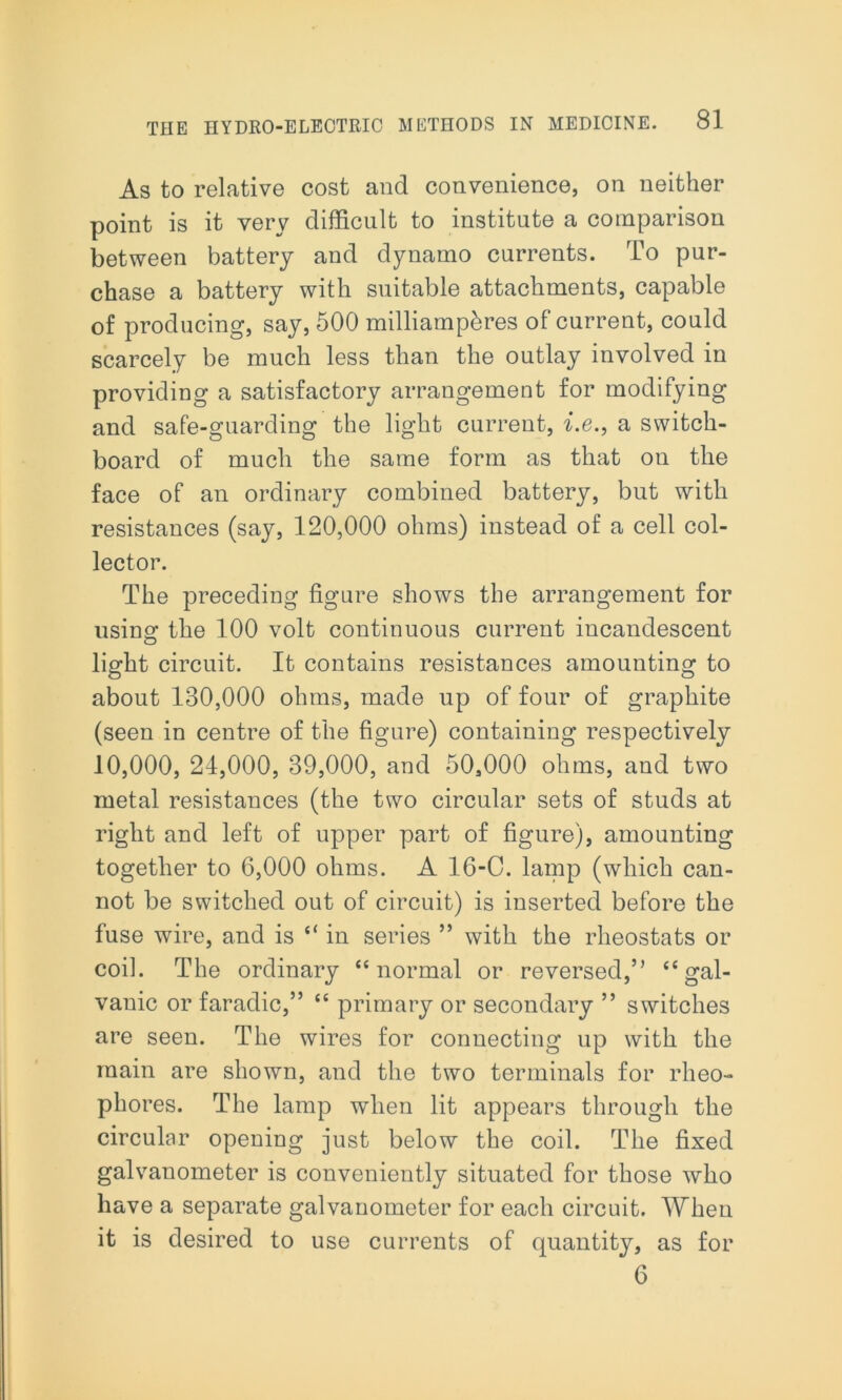 As to relative cost and convenience, on neither point is it very difficult to institute a comparison between battery and dynamo currents. To pur- chase a battery with suitable attachments, capable of producing, say, 500 milliamphres of current, could scarcely be much less than the outlay involved in providing a satisfactory arrangement for modifying and safe-guarding the light current, i.e., a switch- board of much the same form as that on the face of an ordinary combined battery, but with resistances (say, 120,000 ohms) instead of a cell col- lector. The preceding figure shows the arrangement for using the 100 volt continuous current incandescent light circuit. It contains resistances amounting to about 130,000 ohms, made up of four of graphite (seen in centre of the figure) containing respectively 10,000, 24,000, 39,000, and 50,000 ohms, and two metal resistances (the two circular sets of studs at right and left of upper part of figure), amounting together to 6,000 ohms. A 16-C. lamp (which can- not be switched out of circuit) is inserted before the fuse wire, and is “ in series ” with the rheostats or coil. The ordinary “normal or reversed,” “gal- vanic or faradic,” “ primary or secondary ” switches are seen. The wires for connecting up with the main are shown, and the two terminals for rheo- phores. The lamp when lit appears through the circular opening just below the coil. The fixed galvanometer is conveniently situated for those who have a separate galvanometer for each circuit. When it is desired to use currents of quantity, as for 6