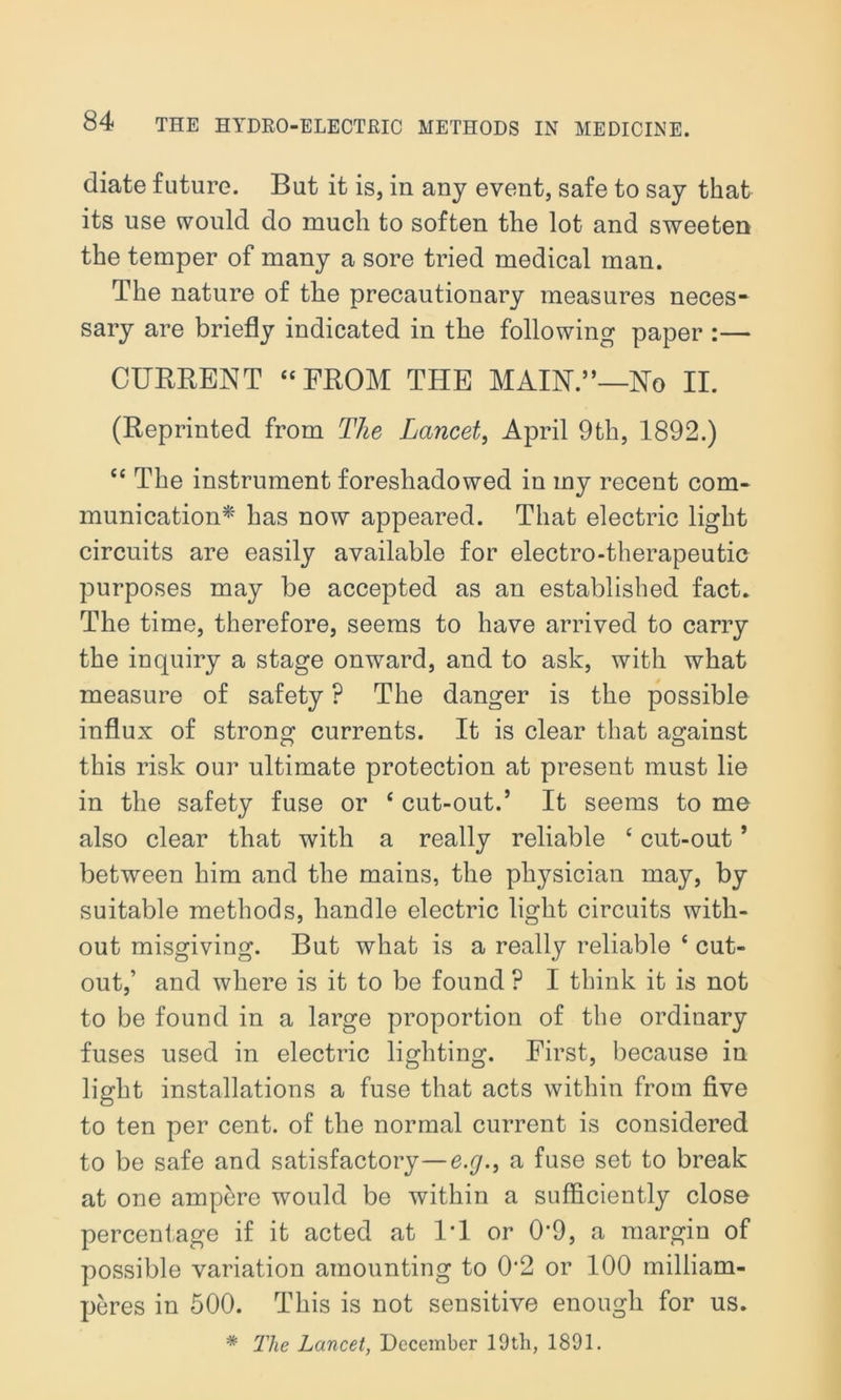 diate future. But it is, in any event, safe to say that its use would do much to soften the lot and sweeten the temper of many a sore tried medical man. The nature of the precautionary measures neces- sary are briefly indicated in the following paper :— CURRENT “ FROM THE MAIN.”—No II. (Reprinted from The Lancet, April 9th, 1892.) “ The instrument foreshadowed in my recent com- munication* has now appeared. That electric light circuits are easily available for electro-therapeutic purposes may be accepted as an established fact. The time, therefore, seems to have arrived to carry the inquiry a stage onward, and to ask, with what measure of safety P The danger is the possible influx of strong currents. It is clear that against this risk our ultimate protection at present must lie in the safety fuse or c cut-out.’ It seems to me also clear that with a really reliable e cut-out ’ between him and the mains, the physician may, by suitable methods, handle electric light circuits with- out misgiving. But what is a really reliable ‘ cut- out,’ and where is it to be found ? I think it is not to be found in a large proportion of the ordinary fuses used in electric lighting. First, because in light installations a fuse that acts within from five to ten per cent, of the normal current is considered to be safe and satisfactory—e.g.9 a fuse set to break at one ampere would be within a sufficiently close percentage if it acted at l'l or 0*9, a margin of possible variation amounting to 0‘2 or 100 milliam- peres in 500. This is not sensitive enough for us. * The Lancet, December 19tli, 1891.