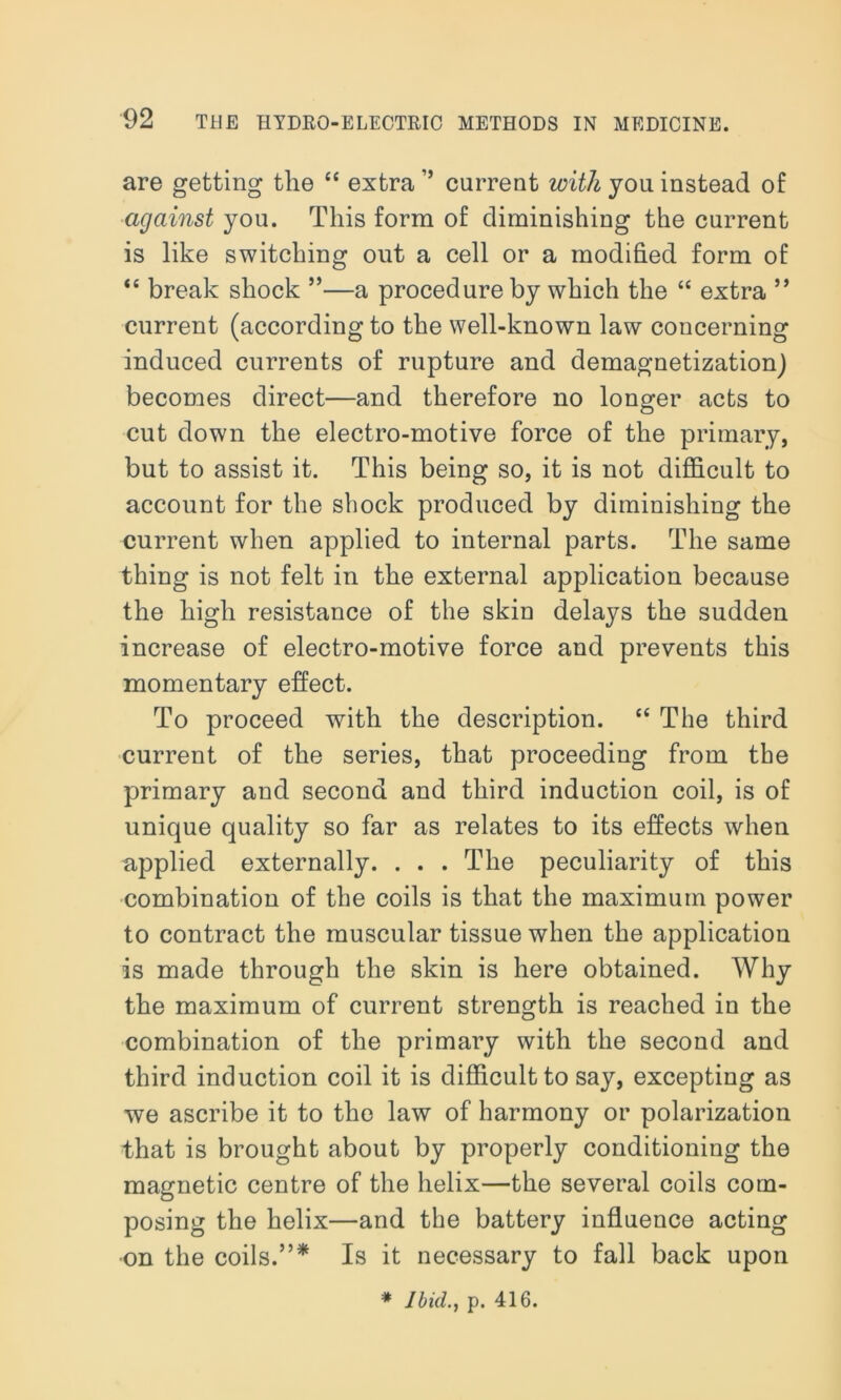 are getting the “ extra ” current with you instead of against you. This form of diminishing the current is like switching out a cell or a modified form of “ break shock ”—a procedure by which the “ extra ” current (according to the well-known law concerning induced currents of rupture and demagnetization) becomes direct—and therefore no longer acts to cut down the electro-motive force of the primary, but to assist it. This being so, it is not difficult to account for the shock produced by diminishing the current when applied to internal parts. The same thing is not felt in the external application because the high resistance of the skin delays the sudden increase of electro-motive force and prevents this momentary effect. To proceed with the description. “ The third current of the series, that proceeding from the primary and second and third induction coil, is of unique quality so far as relates to its effects when applied externally. . . . The peculiarity of this combination of the coils is that the maximum power to contract the muscular tissue when the application is made through the skin is here obtained. Why the maximum of current strength is reached in the combination of the primary with the second and third induction coil it is difficult to say, excepting as we ascribe it to the law of harmony or polarization that is brought about by properly conditioning the magnetic centre of the helix—the several coils com- posing the helix—and the battery influence acting on the coils.”* Is it necessary to fall back upon