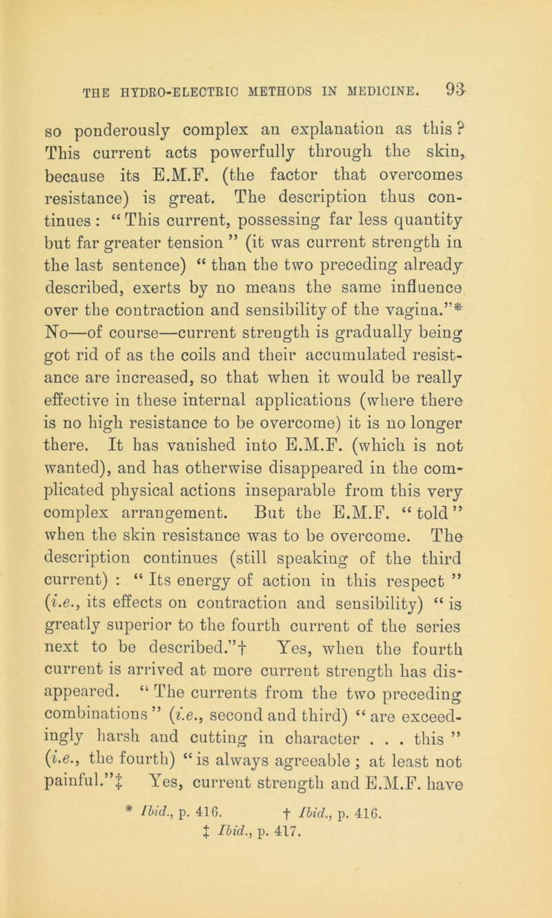 so ponderously complex an explanation as this ? This current acts powerfully through the skin, because its E.M.F. (the factor tliat overcomes resistance) is great. The description thus con- tinues : “ This current, possessing far less quantity but far greater tension ” (it was current strength in the last sentence) “ than the two preceding already described, exerts by no means the same influence over the contraction and sensibility of the vagina.”* No—of course—current strength is gradually being got rid of as the coils and their accumulated, resist- ance are increased, so that when it would be really effective in these internal applications (where there is no high resistance to be overcome) it is no longer there. It has vanished into E.M.F. (which is not wanted), and has otherwise disappeared in the com- plicated physical actions inseparable from this very complex arrangement. But the E.M.F. “ told ” when the skin resistance was to be overcome. The description continues (still speaking of the third current) : “ Its energy of action in this respect ” (he., its effects on contraction and sensibility) “ is greatly superior to the fourth current of the series next to be described.”! Yes, when the fourth current is arrived at more current strength has dis- appeared. “ The currents from the two preceding combinations” (he., second and third) “ are exceed- ingly harsh and cutting in character . . . this ” (he., the fourth) “is always agreeable ; at least not painful.”J Yes, current strength and E.M.F. have * Ibid., p. 41G. f Ibid., p. 41G. + Ibid., p. 417.