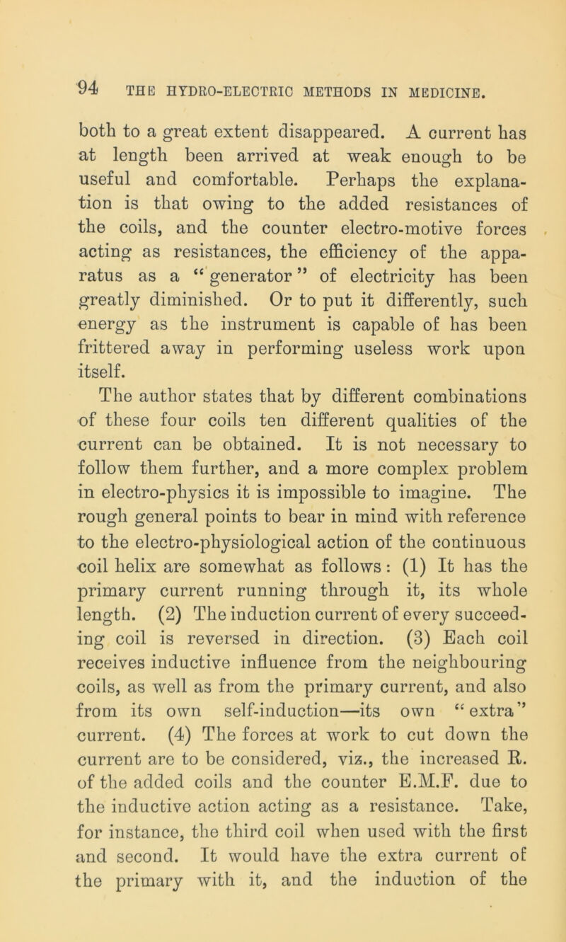 both to a great extent disappeared. A current lias at length been arrived at weak enough to be useful and comfortable. Perhaps the explana- tion is that owing to the added resistances of the coils, and the counter electro-motive forces acting as resistances, the efficiency of the appa- ratus as a “ generator ” of electricity has been greatly diminished. Or to put it differently, such energy as the instrument is capable of has been frittered away in performing useless work upon itself. The author states that by different combinations of these four coils ten different qualities of the current can be obtained. It is not necessary to follow them further, and a more complex problem in electro-physics it is impossible to imagine. The rough general points to bear in mind with reference to the electro-physiological action of the continuous coil helix are somewhat as follows: (1) It has the primary current running through it, its whole length. (2) The induction current of every succeed- ing coil is reversed in direction. (3) Bach coil receives inductive influence from the neighbouring coils, as well as from the primary current, and also from its own self-induction—its own “extra” current. (4) The forces at work to cut down the current are to be considered, viz., the increased It. of the added coils and the counter E.M.F. due to the inductive action acting as a resistance. Take, for instance, the third coil when used with the first and second. It would have the extra current of the primary with it, and the induction of the