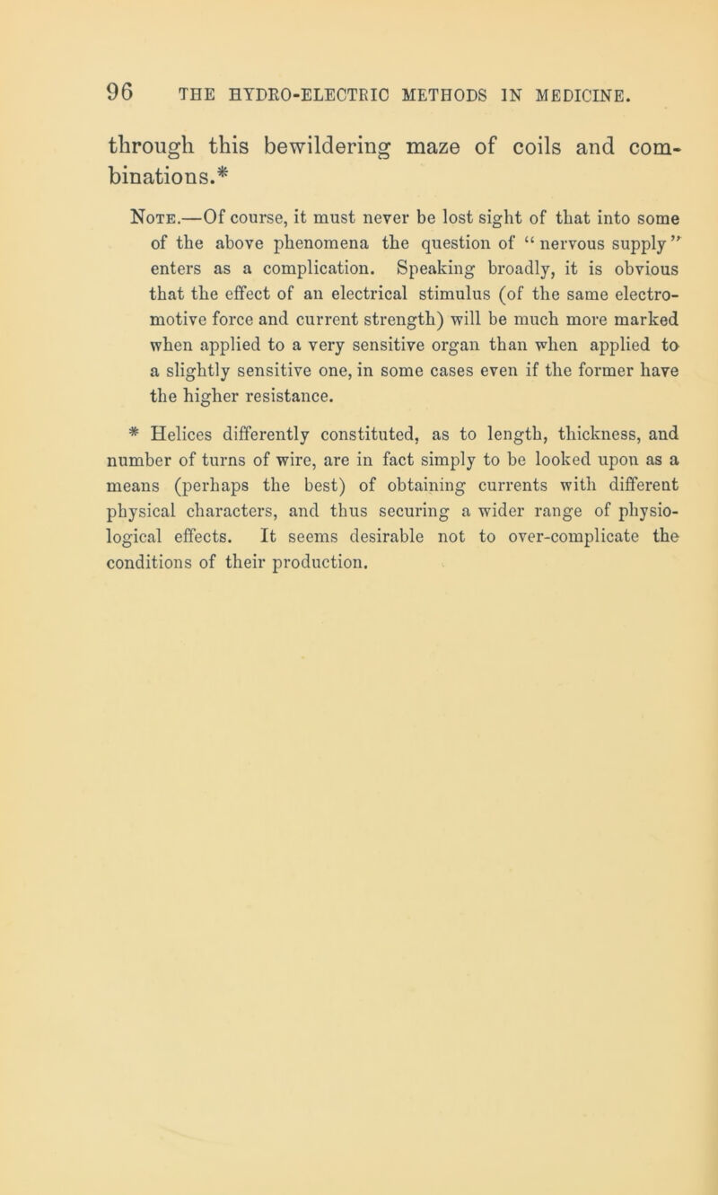 through this bewildering maze of coils and com- binations.* Note.—Of course, it must never be lost sight of that into some of the above phenomena the question of “ nervous supplyyr enters as a complication. Speaking broadly, it is obvious that the effect of an electrical stimulus (of the same electro- motive force and current strength) •will be much more marked when applied to a very sensitive organ than when applied to a slightly sensitive one, in some cases even if the former have the higher resistance. * Helices differently constituted, as to length, thickness, and number of turns of wire, are in fact simply to be looked upon as a means (perhaps the best) of obtaining currents with different physical characters, and thus securing a wider range of physio- logical effects. It seems desirable not to over-complicate the conditions of their production.