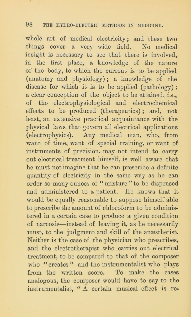 whole art of medical electricity; and these two things cover a very wide field. No medical insight is necessary to see that there is involved, in the first place, a knowledge of the nature of the body, to which the current is to be applied (anatomy and physiology); a knowledge of the disease for which it is to be applied (pathology) ; a clear conception of the object to be attained, i.e.9 of the electrophysiological and electrochemical effects to be produced (therapeutics); and, not least, an extensive practical acquaintance with the physical laws that govern all electrical applications (electrophysics). Any medical man, who, from want of time, want of special training, or want of instruments of precision, may not intend to carry out electrical treatment himself, is well aware that he must not imagine that he can prescribe a definite quantity of electricity in the same way as he can order so many ounces of “ mixture” to be dispensed and administered to a patient. He knows that it would be equally reasonable to suppose himself able to prescribe the amount of chloroform to be adminis- tered in a certain case to produce a given condition of narcosis—instead of leaving it, as he necessarily must, to the judgment and skill of the anesthetist. Neither is the case of the physician who prescribes, and the electrotherapist who carries out electrical treatment, to be compared to that of the composer who “creates” and the instrumentalist who plays from the written score. To make the cases analogous, the composer would have to say to the instrumentalist, “ A certain musical effect is re-