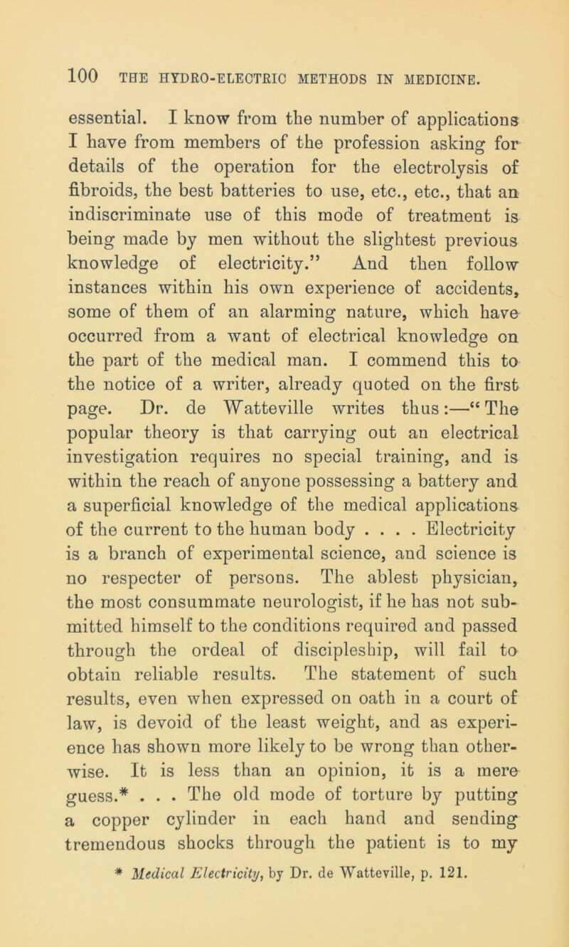 essential. I know from the number of applications I have from members of the profession asking for details of the operation for the electrolysis of fibroids, the best batteries to use, etc., etc., that an indiscriminate use of this mode of treatment is being made by men without the slightest previous knowledge of electricity.” And then follow instances within his own experience of accidents, some of them of an alarming nature, which have occurred from a want of electrical knowledge on the part of the medical man. I commend this to the notice of a writer, already quoted on the first page. Dr. de Watteville writes thus:—“The popular theory is that carrying out an electrical investigation requires no special training, and is within the reach of anyone possessing a battery and a superficial knowledge of the medical applications of the current to the human body .... Electricity is a branch of experimental science, and science is no respecter of persons. The ablest physician, the most consummate neurologist, if he has not sub- mitted himself to the conditions required and passed through the ordeal of discipleship, will fail to obtain reliable results. The statement of such results, even when expressed on oath in a court of law, is devoid of the least weight, and as experi- ence has shown more likely to be wrong than other- wise. It is less than an opinion, it is a mere guess.* . . . The old mode of torture by putting a copper cylinder in each hand and sending tremendous shocks through the patient is to my * Medical Electricity, by Dr. de Watteville, p. 121.