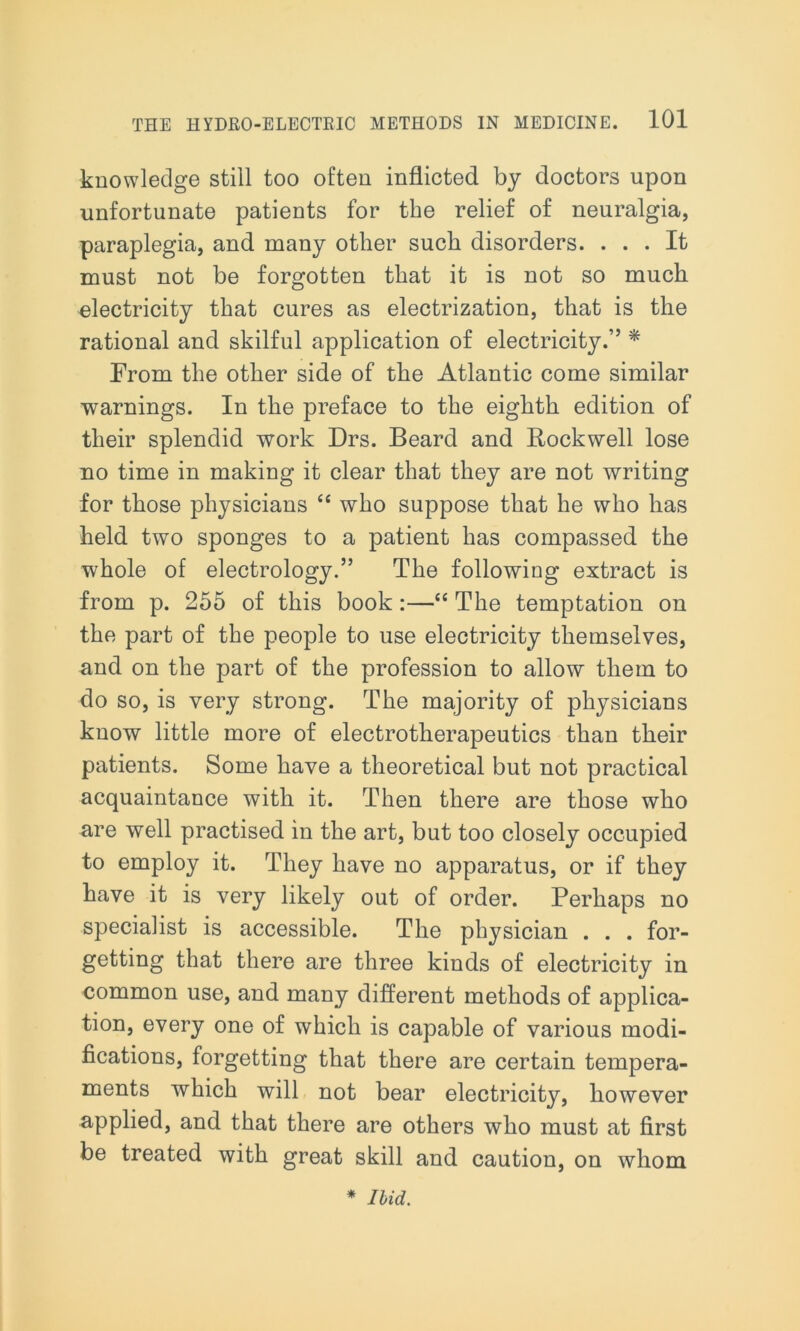 knowledge still too often inflicted by doctors upon unfortunate patients for the relief of neuralgia, paraplegia, and many other such disorders. ... It must not be forgotten that it is not so much electricity that cures as electrization, that is the rational and skilful application of electricity.” * From the other side of the Atlantic come similar warnings. In the preface to the eighth edition of their splendid work Drs. Beard and Rockwell lose no time in making it clear that they are not writing for those physicians “ who suppose that he who has held two sponges to a patient has compassed the whole of electrology.” The following extract is from p. 255 of this book:—“ The temptation on the part of the people to use electricity themselves, and on the part of the profession to allow them to do so, is very strong. The majority of physicians know little more of electrotherapeutics than their patients. Some have a theoretical but not practical acquaintance with it. Then there are those who are well practised in the art, but too closely occupied to employ it. They have no apparatus, or if they have it is very likely out of order. Perhaps no specialist is accessible. The physician . . . for- getting that there are three kinds of electricity in common use, and many different methods of applica- tion, every one of which is capable of various modi- fications, forgetting that there are certain tempera- ments which will not bear electricity, however applied, and that there are others who must at first be treated with great skill and caution, on whom * Ibid.