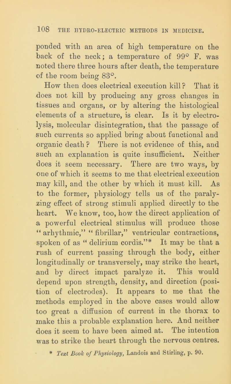 ponded with an area of high temperature on the back of the neck; a temperature of 99° F. was noted there three hours after death, the temperature of the room being 83°. How then does electrical execution kill ? That it does not kill by producing any gross changes in tissues and organs, or by altering the histological elements of a structure, is clear. Is it by electro- lysis, molecular disintegration, that the passage of such currents so applied bring about functional and organic death ? There is not evidence of this, and such an explanation is quite insufficient. Neither does it seem necessary. There are two ways, by one of which it seems to me that electrical execution may kill, and the other by which it must kill. As to the former, physiology tells us of the paraly- zing effect of strong stimuli applied directly to the heart. We know, too, how the direct application of a powerful electrical stimulus will produce those “ arhytlimic,” “ fibrillar,” ventricular contractions, spoken of as “ delirium cordis.”'* It may be that a rush of current passing through the body, either longitudinally or transversely, may strike the heart, and by direct impact paralyze it. This would depend upon strength, density, and direction (posi- tion of electrodes). It appears to me that the methods employed in the above cases would allow too great a diffusion of current in the thorax to make this a probable explanation here. And neither does it seem to have been aimed at. The intention was to strike the heart through the nervous centres. * Text Booh of Physiology, Landois and Stirling, p. 90.