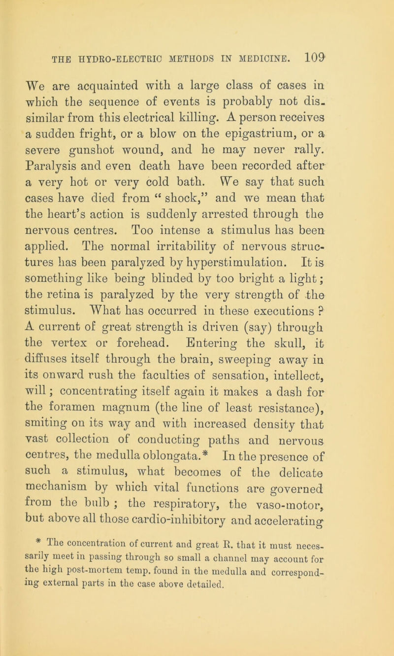 We are acquainted with a large class of cases in which the sequence of events is probably not dis- similar from this electrical killing. A person receives a sudden fright, or a blow on the epigastrium, or a severe gunshot wound, and he may never rally. Paralysis and even death have been recorded after a very hot or very cold bath. We say that such cases have died from “ shock,” and we mean that the heart’s action is suddenly arrested through the nervous centres. Too intense a stimulus has been applied. The normal irritability of nervous struc- tures has been paralyzed by hyperstimulation. It is something like being blinded by too bright a light; the retina is paralyzed by the very strength of the stimulus. What has occurred in these executions ? A current of great strength is driven (say) through the vertex or forehead. Entering the skull, it diffuses itself through the brain, sweeping away in its onward rush the faculties of sensation, intellect, will; concentrating itself again it makes a dash for the foramen magnum (the line of least resistance), smiting on its way and with increased density that vast collection of conducting paths and nervous centres, the medulla oblongata.* In the presence of such a stimulus, what becomes of the delicate mechanism by which vital functions are governed from the bulb ; the respiratory, the vaso-motor, but above all those cardio-inhibitory and accelerating * The concentration of current and great R. that it must neces- sarily meet in passing through so small a channel may account for the high post-mortem temp, found in the medulla and correspond- ing external parts in the case above detailed.