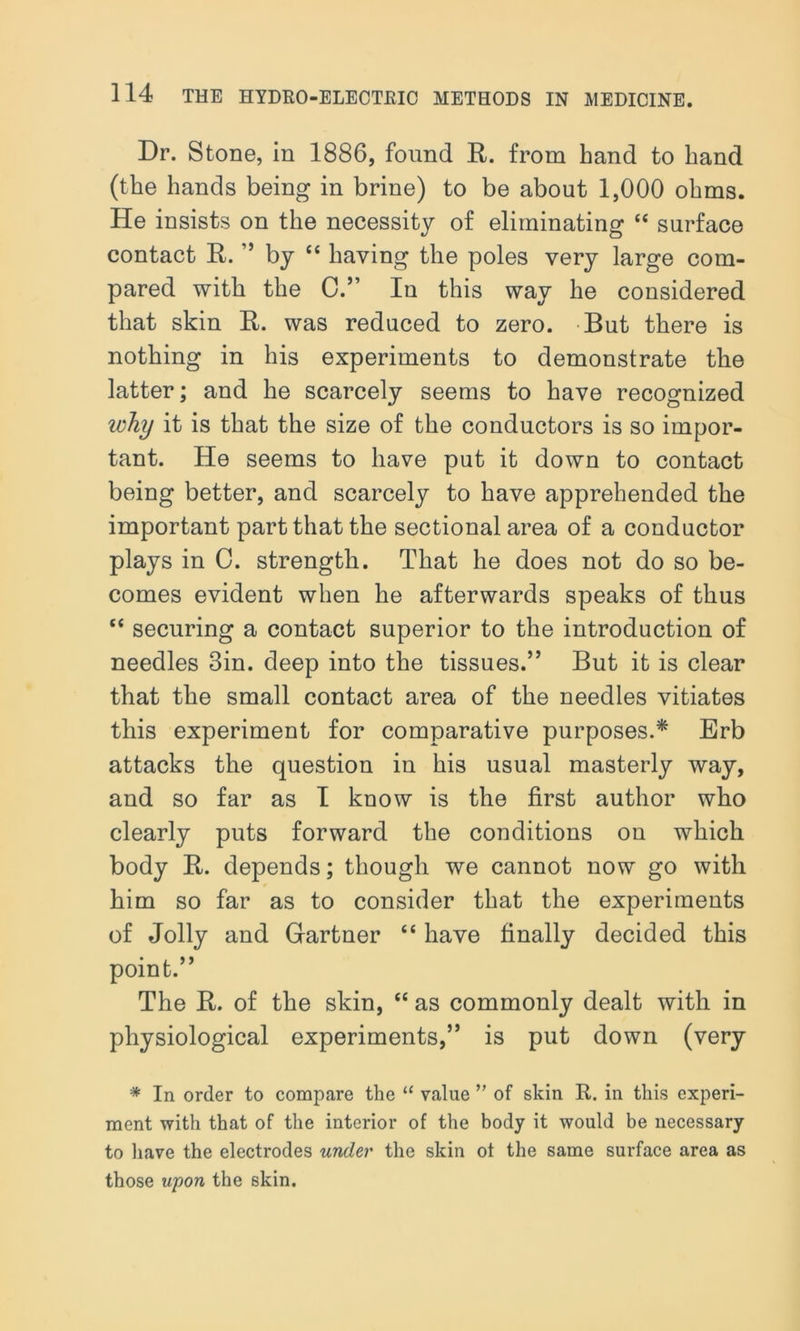 Dr. Stone, in 1886, found R. from hand to hand (the hands being in brine) to be about 1,000 ohms. He insists on the necessity of eliminating “ surface contact R. ” by “ having the poles very large com- pared with the C.” In this way he considered that skin R. was reduced to zero. But there is nothing in his experiments to demonstrate the latter; and he scarcely seems to have recognized zoJiy it is that the size of the conductors is so impor- tant. He seems to have put it down to contact being better, and scarcely to have apprehended the important part that the sectional area of a conductor plays in C. strength. That he does not do so be- comes evident when he afterwards speaks of thus “ securing a contact superior to the introduction of needles Sin. deep into the tissues.” But it is clear that the small contact area of the needles vitiates this experiment for comparative purposes.* Erb attacks the question in his usual masterly way, and so far as I know is the first author who clearly puts forward the conditions on which body R. depends; though we cannot now go with him so far as to consider that the experiments of Jolly and Gartner “ have finally decided this point.” The R. of the skin, “ as commonly dealt with in physiological experiments,” is put down (very * In order to compare the “ value ” of skin R. in this experi- ment with that of the interior of the body it would be necessary to have the electrodes under the skin ot the same surface area as those upon the skin.