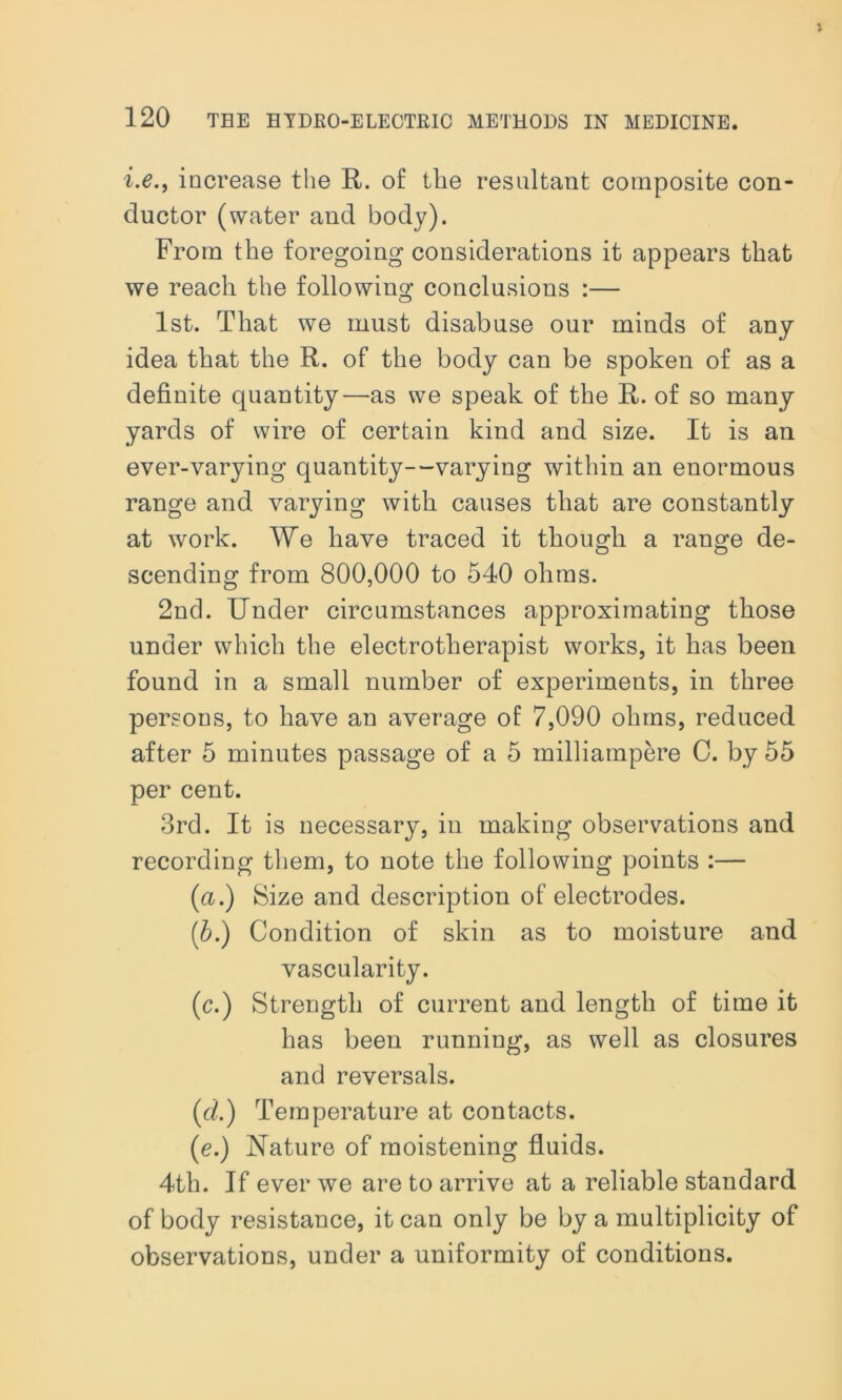 i.e., increase the R. of the resultant composite con- ductor (water and body). From the foregoing considerations it appears that we reach the following conclusions :— o 1st. That we must disabuse our minds of any idea that the R. of the body can be spoken of as a definite quantity—as we speak of the R. of so many yards of wire of certain kind and size. It is an ever-varying quantity—varying within an enormous range and varying with causes that are constantly at work. We have traced it though a range de- scending from 800,000 to 540 ohms. 2nd. Under circumstances approximating those under which the electrotherapist works, it has been found in a small number of experiments, in three persons, to have an average of 7,090 ohms, reduced after 5 minutes passage of a 5 milliampere C. by 55 per cent. 3rd. It is necessary, in making observations and recording them, to note the following points :— (a.) Size and description of electrodes. (.b.) Condition of skin as to moisture and vascularity. (c.) Strength of current and length of time it has been running, as well as closures and reversals. (id.) Temperature at contacts. (e.) Nature of moistening fluids. 4th. If ever we are to arrive at a reliable standard of body resistance, it can only be by a multiplicity of observations, under a uniformity of conditions.