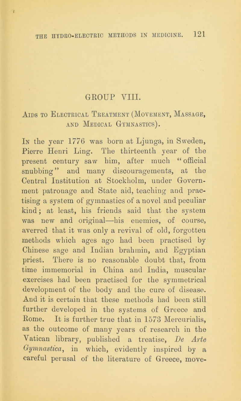 GROUP VIII. Aids to Electrical Treatment (Movement, Massage, and Medical Gymnastics). In the year 1776 was born at Ljunga, in Sweden, Pierre Henri Ling. The thirteenth year of the present century saw him, after much “ official snubbing” and many discouragements, at the Central Institution at Stockholm, under Govern- ment patronage and State aid, teaching and prac- tising a system of gymnastics of a novel and peculiar kind; at least, his friends said that the system was new and original—his enemies, of course, averred that it was only a revival of old, forgotten methods which ages ago had been practised by Chinese sage and Indian brahmin, and Egyptian priest. There is no reasonable doubt that, from time immemorial in China and India, muscular exercises had been practised for the symmetrical development of the body and the cure of disease. And it is certain that these methods had been still further developed in the systems of Greece and Rome. It is further true that in 1573 Mercurialis, as the outcome of many years of research in the Vatican library, published a treatise, Be Arte Gymnasticci, in which, evidently inspired by a careful perusal of the literature of Greece, move-